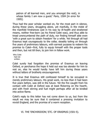 patron of all learned men, and you amongst the rest), in
whose family I am now a guest.’ Paris, 1504 [in error for
1505].
Thus had the poor scholar worked on, for the most part in silence,
during these years, struggling alone, yet manfully, in the midst of
the manifold hindrances cast in his way by ill-health and straitened
means, neither free-born (as his friend Colet was), and thus able to
tread unencumbered the path of duty, nor finding himself able even
‘with a great sum to obtain freedom’ for a while. Yet through all had
Erasmus kept courageously to the collar, steadily toiling on through
five years of preliminary labours, with earnest purpose to redeem his
promise to Colet—first, fully to equip himself with the proper tools
and then, but not till then, to join him in fellow work.
Why Colet
had not
written.
Colet surely had forgotten the promise of Erasmus on leaving
Oxford, or perchance the hope it held out was too slender for him to
rest on, else he would hardly have left him during these years
without letters of brotherly encouragement.
It is true that Erasmus still confessed himself to be occupied in
merely preliminary labours. His great work, no less than it had been
five years before, was still in the future. Yet the fire caught from his
contact with Colet at Oxford was at least flickering on the hearth,
and with fresh stirring and fuel might perhaps after all be kindled
into active flame.
Colet’s reply to this letter has not come down to us, but from the
result we may be sure that it contained a pressing invitation to
revisit England, and the promise of a warm reception.
VI. THE ‘ENCHIRIDION,’ ETC. OF ERASMUS (1501-5).
 