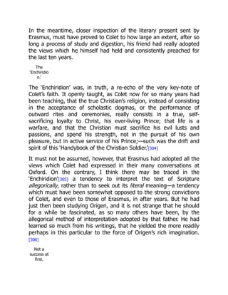 In the meantime, closer inspection of the literary present sent by
Erasmus, must have proved to Colet to how large an extent, after so
long a process of study and digestion, his friend had really adopted
the views which he himself had held and consistently preached for
the last ten years.
The
‘Enchiridio
n.’
The ‘Enchiridion’ was, in truth, a re-echo of the very key-note of
Colet’s faith. It openly taught, as Colet now for so many years had
been teaching, that the true Christian’s religion, instead of consisting
in the acceptance of scholastic dogmas, or the performance of
outward rites and ceremonies, really consists in a true, self-
sacrificing loyalty to Christ, his ever-living Prince; that life is a
warfare, and that the Christian must sacrifice his evil lusts and
passions, and spend his strength, not in the pursuit of his own
pleasure, but in active service of his Prince;—such was the drift and
spirit of this ‘Handybook of the Christian Soldier.’[304]
It must not be assumed, however, that Erasmus had adopted all the
views which Colet had expressed in their many conversations at
Oxford. On the contrary, I think there may be traced in the
‘Enchiridion’[305] a tendency to interpret the text of Scripture
allegorically, rather than to seek out its literal meaning—a tendency
which must have been somewhat opposed to the strong convictions
of Colet, and even to those of Erasmus, in after years. But he had
just then been studying Origen, and it is not strange that he should
for a while be fascinated, as so many others have been, by the
allegorical method of interpretation adopted by that father. He had
learned so much from his writings, that he yielded the more readily
perhaps in this particular to the force of Origen’s rich imagination.
[306]
Not a
success at
first.
 
