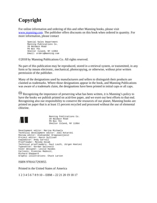 Copyright
For online information and ordering of this and other Manning books, please visit
www.manning.com. The publisher offers discounts on this book when ordered in quantity. For
more information, please contact
Special Sales Department
Manning Publications Co.
20 Baldwin Road
PO Box 761
Shelter Island, NY 11964
Email: orders@manning.com
©2018 by Manning Publications Co. All rights reserved.
No part of this publication may be reproduced, stored in a retrieval system, or transmitted, in any
form or by means electronic, mechanical, photocopying, or otherwise, without prior written
permission of the publisher.
Many of the designations used by manufacturers and sellers to distinguish their products are
claimed as trademarks. Where those designations appear in the book, and Manning Publications
was aware of a trademark claim, the designations have been printed in initial caps or all caps.
Recognizing the importance of preserving what has been written, it is Manning’s policy to
have the books we publish printed on acid-free paper, and we exert our best efforts to that end.
Recognizing also our responsibility to conserve the resources of our planet, Manning books are
printed on paper that is at least 15 percent recycled and processed without the use of elemental
chlorine.
Manning Publications Co.
20 Baldwin Road
PO Box 761
Shelter Island, NY 11964
Development editor: Marina Michaels
Technical development editor: Joel Kotarski
Review editor: Aleksandar Dragosavljević
Project editor: Kevin Sullivan
Copyeditor: Andy Carroll
Proofreader: Melody Dolab
Technical proofreaders: Paul Louth, Jürgen Hoetzel
Typesetter: Gordan Salinovic
Cover designer: Leslie Haimes
Cartoons: Viseslav Radović,
Richard Sheppard
Graphic illustrations: Chuck Larson
ISBN 9781617293955
Printed in the United States of America
1 2 3 4 5 6 7 8 9 10 – EBM – 22 21 20 19 18 17
 