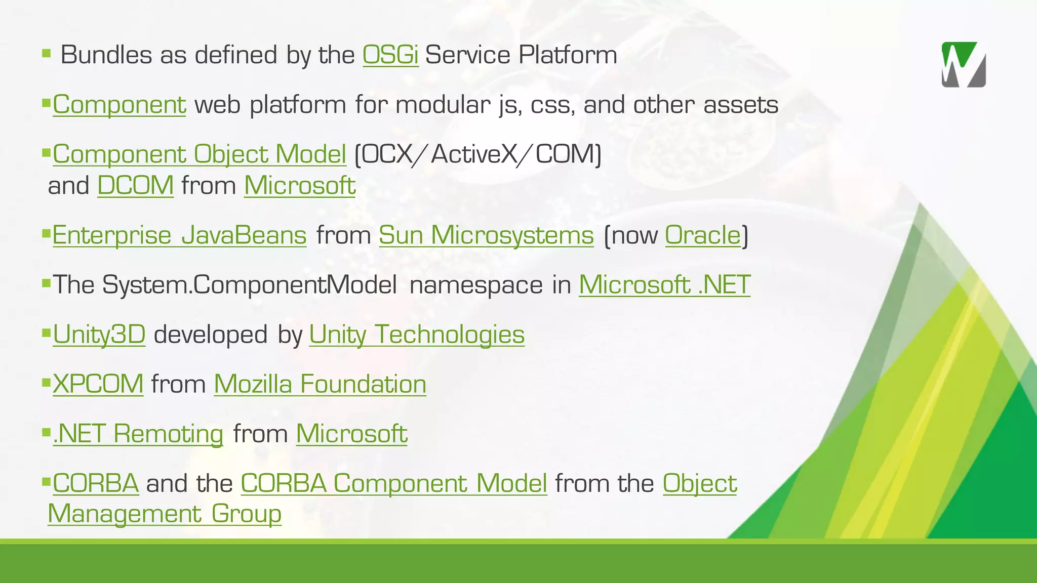 § Bundles as defined by the OSGi Service Platform §Component web platform for modular js, css, and other assets §Component Object Model (OCX/ActiveX/COM) and DCOM from Microsoft §Enterprise JavaBeans from Sun Microsystems (now Oracle) §The System.ComponentModel namespace in Microsoft .NET §Unity3D developed by Unity Technologies §XPCOM from Mozilla Foundation §.NET Remoting from Microsoft §CORBA and the CORBA Component Model from the Object Management Group 