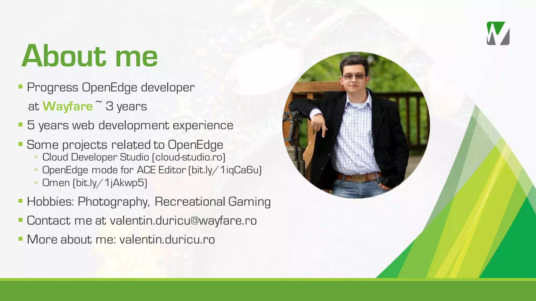 About me § Progress OpenEdge developer at Wayfare ~ 3 years § 5 years web development experience § Some projects related to OpenEdge ◦ Cloud Developer Studio (cloud-studio.ro) ◦ OpenEdge mode for ACE Editor (bit.ly/1iqCa6u) ◦ Omen (bit.ly/1jAkwp5) § Hobbies: Photography, Recreational Gaming § Contact me at valentin.duricu@wayfare.ro § More about me: valentin.duricu.ro 