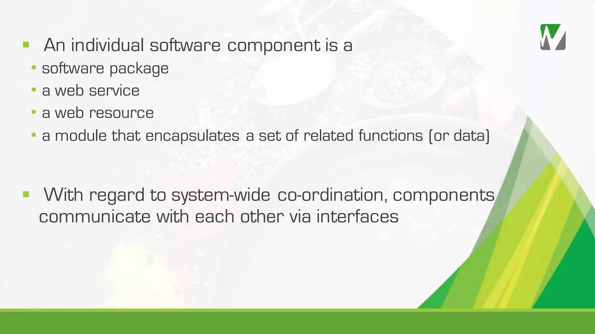 § An individual software component is a • software package • a web service • a web resource • a module that encapsulates a set of related functions (or data) § With regard to system-wide co-ordination, components communicate with each other via interfaces 