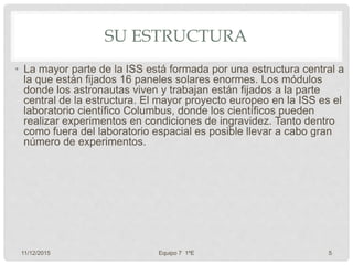SU ESTRUCTURA
• La mayor parte de la ISS está formada por una estructura central a
la que están fijados 16 paneles solares enormes. Los módulos
donde los astronautas viven y trabajan están fijados a la parte
central de la estructura. El mayor proyecto europeo en la ISS es el
laboratorio científico Columbus, donde los científicos pueden
realizar experimentos en condiciones de ingravidez. Tanto dentro
como fuera del laboratorio espacial es posible llevar a cabo gran
número de experimentos.
11/12/2015 Equipo 7 1ºE 5
 