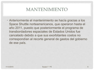 MANTENIMIENTO
• Anteriormente el mantenimiento se hacía gracias a los
Space Shuttle norteamericanos, que operaron hasta el
año 2011, puesto que posteriormente el programa de
transbordadores espaciales de Estados Unidos fue
cancelado debido a que sus exorbitantes costos no
correspondían al recorte general de gastos del gobierno
de ese país.
11/12/2015 Equipo 7 1ºE 6
 