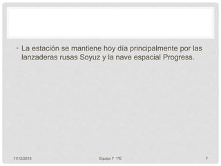 • La estación se mantiene hoy día principalmente por las
lanzaderas rusas Soyuz y la nave espacial Progress.
11/12/2015 Equipo 7 1ºE 7
 