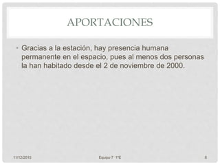 APORTACIONES
• Gracias a la estación, hay presencia humana
permanente en el espacio, pues al menos dos personas
la han habitado desde el 2 de noviembre de 2000.
11/12/2015 Equipo 7 1ºE 8
 