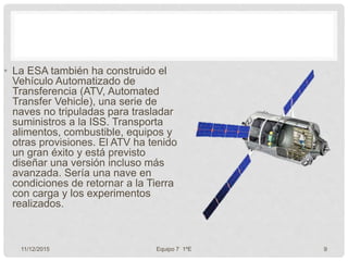 • La ESA también ha construido el
Vehículo Automatizado de
Transferencia (ATV, Automated
Transfer Vehicle), una serie de
naves no tripuladas para trasladar
suministros a la ISS. Transporta
alimentos, combustible, equipos y
otras provisiones. El ATV ha tenido
un gran éxito y está previsto
diseñar una versión incluso más
avanzada. Sería una nave en
condiciones de retornar a la Tierra
con carga y los experimentos
realizados.
11/12/2015 Equipo 7 1ºE 9
 