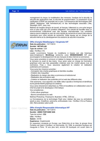 Page 10 Les métiers de l’informatique
management du risque, la modélisation des menaces, l'analyse de la sécurité, la
sécurité des applications web, la sécurité de programmation. La possession d'une
certification (CISSP par exemple) est un plus. Connaissance des technologies SAP
(ABAP, Netweaver, IAM framework,etc) et des technologies associées (.Net,
Silverlight, WPF, Java, Ios).
Maîtrise de l'anglais (langue de travail), le français, l'allemand ou une autre langue
sont un plus mais pas une condition obligatoire. Une volonté de travailler dans un
environnement multiculturel avec des équipes internationales. Les candidats
retenus seront intégrés au sein de notre équipe de recherche et seront des acteurs
importants pour notre activité de recherche. Cette équipe est en charge de la
sécurité interne et du développement de solutions de sécurité innovantes.
Offre d'emploi WebDesigner / Graphiste H/F
Date de publication : 10/11/2010
Société : NETAPLAN
Type de contrat : CDI
Lieu : Honfleur (14)
Leader e-commerce français du modélisme à travers son site historique
www.miniplanes.fr, MiniGroup recherche un(e) WEBDESIGNER H/F pour
accompagner le développement de ses marques et sites internet (e-commerce).
Vous serez amené(e) à concevoir et réaliser le design de sites e-commerce dans
le domaine du jouet et des loisirs. Vous serez aussi en charge de l'animation
graphique ainsi que des passerelles créatives avec les market places (rue du
commerce, Fnac...). Vous assurerez également la création et réalisation
publicitaire print (presse).
Vous aurez les missions suivantes :
- Conception des chartes graphiques et identités visuelles
- Création des maquettes
- Réalisation du design des sites e-commerce et institutionnel
- Réalisation des animations web
- Création et réalisation des publicités print et web des différents sites.
Très autonome, vous apportez une réelle valeur ajoutée à l'entreprise et bénéficiez
d'une grande liberté graphique et créatrice.
Vous serez directement rattaché(e) au PDG et travaillerez en collaboration avec le
Chef de projet et le développeur informatique.
Vos compétences :
- Forte culture graphique
- Bonne connaissance du web
Maîtrise Photoshop, Powerpoint, Illustrator, HTML, CSS etc …
La Connaissance de la technologie Flash pour réaliser des jeux ou animations
serait un plus. Créatif(ve), autonome, enthousiaste. Lieu : Honfleur (14) ou Puteaux
(92). Rémunération selon profil.
Offre d'emploi Responsable Informatique H/F
Date de publication : 18/11/2010
Société : ANNE FONTAINE SAS
Type de contrat : CDI
Lieu : Honfleur
Salaire : 35 K€
Expérience : Expérimenté
En expansion constante en Europe, aux Etats-Unis et en Asie, le groupe Anne
Fontaine est basé à Honfleur, en Normandie. En 1994, la première boutique est
inaugurée à Paris. 16 ans plus tard, environ 80 boutiques ont ouvert dans le
 
