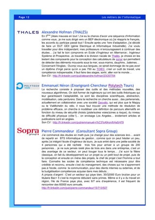 Page 12 Les métiers de l’informatique
Alexandre Hofman (THALES)
En 3ème
j'étais mauvais en tout ! J’ai eu la chance d'avoir une séquence d'information
comme vous...je me suis dirigé vers un BEP électronique où j'ai réappris le français,
les accords du participe passé tout ! Ensuite après une 1ere d'adaptation, j'ai décidé
de faire un DUT GEII (génie Electrique et Informatique Industrielle). J’ai voulu
travailler pour être indépendant, mes professeurs m’encourageaient à continuer des
études… j’ai fait le bon compromis en Ecole d’Ingénieur en Alternance ; Ingénieur
Système et Prospective. Je travaille à la division navale de Thalès, je choisis en les
testant des composants pour la conception des calculateurs de sonar qui permettent
de détecter des éléments mouvants sous la mer, sous-marins, dauphins , baleines…
Concernant l’Anglais : Ouvrez vous aux langues, ce serait dommage de ne pas avoir
un diplôme d’ingé parce qu’on a pas 750 au TOIEC, c’est un outil de travail, une
compétence indispensable, il faut faire des stages, sortir, aller voir le monde…
Son CV : http://fr.linkedin.com/pub/alexandre-hofman/23/207/54
Emmanuel Néron (Enseignant-Chercheur Polytech Tours)
La recherche consiste à proposer des outils et des méthodes nouvelles, des
nouveaux algorithmes. On doit former de ingénieurs qui ont des outils théoriques qui
leur garantissent l’adaptabilité, ce sont les disciplines scientifiques, abstraction,
modélisation, cela perdurera. Dans la recherche on cherche aussi…des partenariats,
actuellement en collaboration avec une société Geovélo, qui est plus que le Mappy
ou le ViaMichelin du vélo, il nous faut trouver une méthode de résolution de
problème efficace, on cherche à modéliser une définition de parcours alternatifs en
fonction du niveau de sécurité choisis (piste/autres voies/zones a risque), du niveau
de difficulté physique (côte !)… on envisage Los Angeles… évidement articles et
publications sont en anglais.
Son CV : http://fr.linkedin.com/pub/emmanuel-n%C3%A9ron/6/4a5/479
Pierre Commandeur (Consultant Sopra Group)
J’ai commencé des études en math puis j’ai changé pour des sciences éco… avant
de repartir en BTS Informatique de gestion…comme quoi on peut hésiter un peu,
après j’ai intégré l’école d’ingénieur de tours. Je suis entré dans une petite société de
4 personnes qui a été racheté trois fois pour arriver à un groupe de 200
personnes… je ne suis jamais resté plus de trois ans dans une entreprise, c’est un
des avantage de ce secteur, on peut bouger tous le temps… J’ai suivi la filière
classique, on fait du développement sur un projet ou un petit bout de projet, puis de
la conception et ensuite on mène des projets, le chef de projet c’est l’homme a tout
faire. Connaitre les socles de compétence technique est nécessaire pour être
crédible et reconnu, ensuite c’est du management, des choses qui ne s’apprennent
pas à l’école, comme la communication, pour des clients internes ou externes, et de
la budgétisation compétences acquise dans mes débuts…
A propos d’argent : C’est un secteur qui paye bien, 30/32000 Euro brut/an pour un
titulaire Bac+ 5 c’est la moyenne débutant sans primes. Même si il y a du travail en
région, l’ile de France paye plus, avec 6/7 ans d’expérience, il est fréquent de
rencontrer des 60000 euro annuels.
http://fr.linkedin.com/pub/pierre-commandeur/15/713/927
 