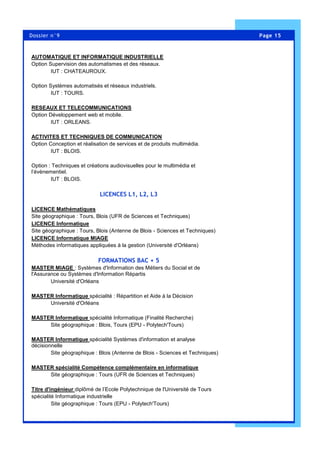 Page 15Dossier n°9
AUTOMATIQUE ET INFORMATIQUE INDUSTRIELLE
Option Supervision des automatismes et des réseaux.
IUT : CHATEAUROUX.
Option Systèmes automatisés et réseaux industriels.
IUT : TOURS.
RESEAUX ET TELECOMMUNICATIONS
Option Développement web et mobile.
IUT : ORLEANS.
ACTIVITES ET TECHNIQUES DE COMMUNICATION
Option Conception et réalisation de services et de produits multimédia.
IUT : BLOIS.
Option : Techniques et créations audiovisuelles pour le multimédia et
l’évènementiel.
IUT : BLOIS.
LICENCES L1, L2, L3
LICENCE Mathématiques
Site géographique : Tours, Blois (UFR de Sciences et Techniques)
LICENCE Informatique
Site géographique : Tours, Blois (Antenne de Blois - Sciences et Techniques)
LICENCE Informatique MIAGE
Méthodes informatiques appliquées à la gestion (Université d'Orléans)
FORMATIONS BAC + 5
MASTER MIAGE : Systèmes d'Information des Métiers du Social et de
l'Assurance ou Systèmes d'Information Répartis
Université d'Orléans
MASTER Informatique spécialité : Répartition et Aide à la Décision
Université d'Orléans
MASTER Informatique spécialité Informatique (Finalité Recherche)
Site géographique : Blois, Tours (EPU - Polytech'Tours)
MASTER Informatique spécialité Systèmes d'information et analyse
décisionnelle
Site géographique : Blois (Antenne de Blois - Sciences et Techniques)
MASTER spécialité Compétence complémentaire en informatique
Site géographique : Tours (UFR de Sciences et Techniques)
Titre d'ingénieur diplômé de l’Ecole Polytechnique de l'Université de Tours
spécialité Informatique industrielle
Site géographique : Tours (EPU - Polytech'Tours)
 