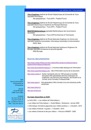 http://www.onisep.fr/Decouvrir-les-metiers/Des-secteurs-professionnels-a-
explorer/Informatique-et-telecoms
http://www.lemondeinformatique.fr : L’incontournable classique de l’information
http://www.passinformatique.com : Site d’information source de ce document
http://www.syntec.fr : Syntec représente près de 1250 groupes et sociétés
françaises SSII spécialisées dans les professions de
l'Ingénierie, des Services Informatiques, des Études et du
Conseil, de la Formation Professionnelle.
http://www.apec.fr : Site généraliste d’offre d’emploi d’où sont extrait les profils
recherchés
http://www.silicon.fr
http://pro.01net.com
Ouvrages disponibles au SUIO :
La fiche CIDJ : « Les métiers de l’informatique »
« Les métiers de l’informatique » - Guide Métiers - Studyrama - Janvier 2009
« Informatique, formations gagnantes pour métiers porteurs » - L’Etudiant - 2010
« Les métiers d’internet : le guide » - L’Etudiant - 2010
« Les métiers d’internet et des jeux vidéos » - Parcours ONISEP - 2008
Sources documentaires
Les métiers de l’informatique
SUIO
Service Universitaire
d’Information et
d’Orientation
Adresse
116 bd Béranger
37000 Tours Cedex
Contacts
Tél. 02 47 36 81 70
Fax 02 47 36 81 77
Mèl : scuio@univ-tours.fr
Web : suio.univ-tours.fr
Titre d'ingénieur diplômé de l'Ecole Polytechnique de l'Université de Tours
spécialité Informatique
Site géographique : Tours (EPU - Polytech'Tours)
Titre d'ingénieur diplômé de l'Ecole Polytechnique de l'Université de Tours
spécialité Electronique et Systèmes de l'Énergie Électrique
Site géographique : Tours (EPU - Polytech'Tours)
MASTER Mathématiques spécialité Mathématiques des transmissions
sécurisées
Site géographique : Tours (UFR de Sciences et Techniques)
Titre d'ingénieur diplômé de l'Ecole Nationale d'Ingénieur du Val de Loire
spécialité Systèmes Automatisés, Informatique Industrielle et Instrumentation
ENIVL Blois
Titre d'ingénieur diplômé de l'Ecole Nationale Supérieure d'Ingénieur de
Bourges spécialité Architecture et sécurité logicielle
ENSI Bourges
 
