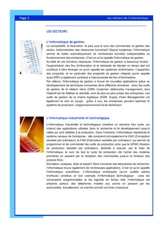 L’informatique de gestion
La comptabilité, la facturation, la paie puis le suivi des commandes, la gestion des
stocks, l'administration des ressources humaines? Depuis longtemps, l'informatique
permet de traiter automatiquement de nombreuses données indispensables au
fonctionnement des entreprises. C'est ce qu'on appelle l'informatique de gestion.
Au-delà de ces fonctions classiques, l'informatique de gestion a beaucoup évolué :
l'augmentation des flux d'information et la nécessité de décider en temps réel ont
contribué à faire émerger ce qu'on appelle les systèmes d'information. L'apparition
des progiciels, et en particulier des progiciels de gestion intégrée (qu'on appelle
aussi ERP) a également contribué à interconnecter les flux d'informations.
Par ailleurs, l'informatique de gestion a trouvé de nouvelles applications grâce au
développement de techniques innovantes dans différents domaines : ainsi, les outils
de gestion de la relation client (CRM, Customer relationship management), dont
l'objectif est de fidéliser la clientèle, sont de plus en plus prisés des entreprises. Les
outils de gestion de la chaîne logistique (SCM, Supply Chain Management) ont
également le vent en poupe : grâce à eux, les entreprises peuvent optimiser le
système de production, d'approvisionnement et de distribution.
L’informatique industrielle et technologique
L’informatique industrielle et technologique constitue un domaine très vaste, qui
s’étend des applications utilisées dans la recherche et le développement jusqu’à
celles qui sont dédiées à la production. Dans l’industrie, l’informatique représente le
système nerveux de l’entreprise : elle comprend principalement la CAO (Conception
assistée par ordinateur), la FAO (Fabrication assistée par ordinateur), qui permet de
programmer et de commander les outils de production ainsi que la GPAO (Gestion
de production assistée par ordinateur), destinée à assurer, par le biais de
l’informatique, le suivi de tout le cycle de production (de l’achat des matières
premières en passant par la réception des commandes jusqu’à la livraison des
produits finis).
Simulation, analyses, tests et essais? Dans l’enceinte des laboratoires de recherche,
l’informatique trouve également de nombreuses applications. C’est ce qu’on appelle
l’informatique scientifique. L’informatique embarquée (qu’on qualifie parfois
d’enfouie) constitue un bon exemple d’informatique technologique : avec les
composants programmables et les logiciels en temps réel, l’informatique est
présente partout, des téléphones mobiles aux avions en passant par les
automobiles. Actuellement, ce marché connaît une forte croissance.
Page 2 Les métiers de l’informatique
LES SECTEURS
 
