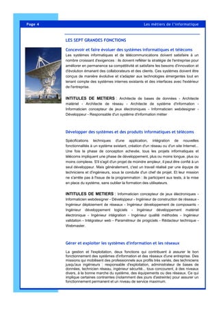 Page 4 Les métiers de l’informatique
Concevoir et faire évoluer des systèmes informatiques et télécoms
Les systèmes informatiques et de télécommunications doivent satisfaire à un
nombre croissant d'exigences : ils doivent refléter la stratégie de l'entreprise pour
améliorer en permanence sa compétitivité et satisfaire les besoins d'innovation et
d'évolution émanant des collaborateurs et des clients. Ces systèmes doivent être
conçus de manière évolutive et s'adapter aux technologies émergentes tout en
tenant compte des systèmes internes existants et des interfaces avec l'extérieur
de l'entreprise.
INTITULES DE METIERS : Architecte de bases de données - Architecte
matériel - Architecte de réseau - Architecte de système d'information -
Informaticien concepteur de jeux électroniques - Informaticien webdesigner -
Développeur - Responsable d'un système d'information métier
Développer des systèmes et des produits informatiques et télécoms
Spécifications techniques d'une application, intégration de nouvelles
fonctionnalités à un système existant, création d'un réseau ou d'un site Internet...
Une fois la phase de conception achevée, tous les projets informatiques et
télécoms impliquent une phase de développement, plus ou moins longue, plus ou
moins complexe. S'il s'agit d'un projet de moindre ampleur, il peut être confié à un
seul développeur. Mais généralement, c'est un travail réalisé par une équipe de
techniciens et d'ingénieurs, sous la conduite d'un chef de projet. Et leur mission
ne s'arrête pas à l'issue de la programmation : ils participent aux tests, à la mise
en place du système, sans oublier la formation des utilisateurs.
INTITULES DE METIERS : Informaticien concepteur de jeux électroniques -
Informaticien webdesigner - Développeur - Ingénieur de construction de réseaux -
Ingénieur déploiement de réseaux - Ingénieur développement de composants -
Ingénieur développement logiciels - Ingénieur développement matériel
électronique - Ingénieur intégration - Ingénieur qualité méthodes - Ingénieur
validation - Intégrateur web - Paramétreur de progiciels - Rédacteur technique -
Webmaster.
Gérer et exploiter les systèmes d'information et les réseaux
La gestion et l'exploitation, deux fonctions qui contribuent à assurer le bon
fonctionnement des systèmes d'information et des réseaux d'une entreprise. Des
missions qui mobilisent des professionnels aux profils très variés, des techniciens
jusqu'aux ingénieurs : responsable d'exploitation, administrateur de bases de
données, technicien réseau, ingénieur sécurité... tous concourent, à des niveaux
divers, à la bonne marche du système, des équipements ou des réseaux. Ce qui
implique certaines contraintes (notamment des jours d'astreinte) pour assurer un
fonctionnement permanent et un niveau de service maximum.
LES S EP TGRANDES FON CTIONS
LES SEPT GRANDES FONCTIONS
 