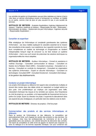 Page 5Dossier n°9
Les activités de gestion et d'exploitation peuvent être réalisées en interne (c'est-à
-dire dans un service informatique propre à l'entreprise) ou confiées, en totalité
ou en partie, comme c'est de plus en plus souvent le cas, à une société de
services.
INTITULES DE METIERS : Analyste d'exploitation- Ingénieur déploiement de
réseaux - Ingénieur systèmes et réseaux - Responsable de trafic - Webmaster -
Administrateur de réseau - Gestionnaire de parc informatique - Ingénieur sécurité
- Responsable d'exploitation -
Conseiller et expertiser
Rôle stratégique de l'informatique et complexité grandissante des systèmes
d'information : ces deux réalités expliquent le caractère essentiel de la mission
des consultants et des experts. Leur expérience, leur capacité à prendre du recul,
leurs compétences en matière de technologie et d'organisation se révèlent
indispensables lorsqu'il s'agit de concevoir ou de faire évoluer un système
d'information : c'est à eux qu'il revient de préconiser les solutions techniques ou
organisationnelles les mieux adaptées.
INTITULES DE METIERS - Auditeur informatique - Conseil en assistance à
maîtrise d'ouvrage - Consultant communication et réseaux - Consultant en
Gestion de la Relation Client (GRC) - Consultant e-business - Consultant en e-
learning - Consultant en conduite du changement - Consultant en organisation
des systèmes d'information - Expert en sécurité informatique - Consultant en
technologies- Consultant ERP - Consultant fonctionnel - Consultant informatique
et de gestion des établissements.
Conduire un projet informatique
Les projets informatiques ou télécoms font appel à des compétences multiples et
doivent être menés dans des délais stricts en respectant un budget estimé au
plus juste. Une problématique qui implique une organisation sans faille,
nécessitant d'anticiper les risques et d'y remédier par avance, d'où l'importance
du chef de projet qui, au quotidien, a la responsabilité de l'avancement de tout ou
partie d'un projet. Quant au directeur de projet, il supervise le déroulement dans
ses aspects les plus stratégiques, en particulier dans les relations avec le client.
INTITULES DE METIERS : Directeur de projet(s) - Chef de projet
Commercialiser des produits et des services informatiques et
télécoms
Dans le secteur de l'informatique et des télécoms, la compétition est
particulièrement forte, qu'il s'agisse de vendre des produits ou des services. Ce
qui implique, chez tous les professionnels du commerce et de la vente
spécialisés dans ces secteurs, une volonté farouche de décrocher des contrats.
Cet esprit de compétition et cette envie de gagner ne doivent pas s'opposer au
sens du dialogue et à de bonnes capacités d'analyse. Car pour conserver ses
 
