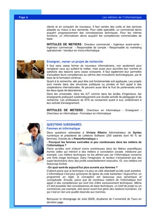 Page 6 Les métiers de l’informatique
clients et en conquérir de nouveaux, il faut vendre des outils et des services
adaptés au mieux à leur demande. Pour cette spécialité, un commercial devra
acquérir progressivement des connaissances techniques. Pour les mêmes
fonctions, un informaticien devra acquérir les compétences commerciales de
base.
INTITULES DE METIERS : Directeur commercial - Ingénieur avant-vente -
Ingénieur commercial - Responsable de compte - Responsable du marketing
opérationnel - Vendeur en micro-informatique
Enseigner, mener un projet de recherche
Il faut sans cesse former de nouveaux informaticiens, non seulement pour
remplacer ceux qui quittent le métier, mais aussi pour accroître leur nombre et
satisfaire des besoins sans cesse croissants. Il faut également leur permettre
d'actualiser leurs compétences au rythme des innovations technologiques, par le
biais de la formation continue.
Quant à la recherche, elle peut être soit fondamentale soit appliquée. Les projets
sont menés dans des structures publiques ou privées et font appel à des
coopérations internationales. Ils peuvent aussi être le fruit de partenariats entre
les deux types de laboratoires.
Dans les universités, dans les IUT comme dans les écoles d'ingénieurs, les
enseignants pratiquent systématiquement une double activité de pédagogie et de
recherche. Les professeurs de STS se consacrent quant à eux, entièrement à
leur activité d'enseignement.
INTITULES DE METIERS : Chercheur en informatique - Enseignant -
Chercheur en informatique - Formateur en informatique
QUESTIONS SUBSIDIAIRES
Femmes et informatique
Deux questions adressées à Viviane Ribeiro Administrateur de Syntec
numérique et présidente de Lefebvre Software (200 salariés dont 40 % de
femmes). Extraits de « Passinformatique »
- Pourquoi les femmes sont-elles si peu nombreuses dans les métiers de
l’informatique ?
Parce qu’elles sont d’abord moins nombreuses dans les filières scientifiques
hormis celles qui mènent à des métiers à connotation sociale, médecine par
exemple. Les métiers techniques ne les attirent pas car l’informatique conserve
une forte image technique. Dans l’imaginaire, le secteur n’emploierait que des
super-techniciens donc des profils essentiellement masculins. Or, nos métiers ont
beaucoup évolué.
- En quoi sont-ils aujourd’hui plus ouverts aux femmes ?
D’abord parce que la technique n’a plus ce côté rébarbatif qu’elle avait autrefois.
L’informatique n’est plus synonyme de lignes de code barbantes ! Aujourd’hui, on
programme en objet, la conception est beaucoup plus dynamique et
conceptuelle. Ensuite, parce que de nombreux métiers de l’informatique font
appel à des compétences qui sont loin d’être exclusivement techniques. Même
s’il doit posséder des connaissances de base techniques, un chef de projet ou un
commercial, par exemple, doit savoir avant tout gérer des relations humaines. Ce
qui n’est en rien une qualité réservée aux hommes.
Retrouvez le témoignage de Julie OGER, étudiante de l’université de Tours en
dernière page.
 