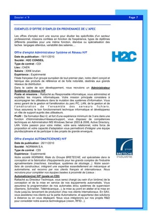 Page 7Dossier n°9
Les offres d'emploi sont une source pour étudier les spécificités d'un secteur
professionnel, missions confiées en fonction de l'expérience, types de diplômes
différents possibles pour une même fonction, étendue ou spécialisation des
taches langages attendus, variabilité des salaires....
Offre d'emploi Administrateur Système et Réseau H/F
Date de publication : 19/11/2010
Société : H2C CONSEIL
Type de contrat : CDI
Lieu : CAEN
Salaire : 30K€ brut/an
Expérience : Expérimenté
Filiale française d'un groupe européen de tout premier plan, notre client conçoit et
fabrique des produits de référence et de forte notoriété, destinés aux grands
réseaux de distribution.
Dans le cadre de son développement, nous recrutons un Administrateur
Systèmes et réseaux H/F
Poste et missions : Rattaché au Responsable informatique, vous administrez et
exploitez les moyens informatiques. Votre mission principale consistera à
accompagner les utilisateurs dans la mutation des systèmes d'information. Vous
serez garant de la gestion et l'amélioration du parc PC, LAN, de la gestion et de
l ' a m é l i o r a t i o n d e l ' e n s e m b l e d e s s e r v e u r s f i c h i e r s .
Vous assurerez le bon fonctionnement technique informatique et développerez
un rôle de support auprès des utilisateurs.
Profil : De formation Bac+2, et fort d'une expérience minimum de 3 ans dans une
fonction d'Administrateur/réseaux/support, vous disposez de compétences
techniques en Administration MS Windows Server 2003 & 2008, Active Directory,
LAN. Votre passion pour votre métier, votre sens relationnel, votre force de
proposition et votre capacité d'adaptation vous permettront d'intégrer une équipe
pluridisciplinaire et de participer à des projets de grande envergure.
Offre d'emploi AUTOMATICIEN(NE) H/F
Date de publication : 26/11/2010
Société : NORMAN S.A.
Type de contrat : CDI
Expérience : Expérimenté
Notre société NORMAN, filiale du Groupe BRETECHE, est spécialisée dans la
conception et la fabrication d'équipements pour les grands comptes de l'industrie
agroalimentaire (machines, transitique, systèmes de stockage...). Notre savoir-
faire de constructeur, intégrant une expertise essentiellement en mécanique et
automatisme, est reconnu par nos clients français et internationaux. Nous
recrutons pour compléter nos équipes basées à proximité de Lisieux :
Automaticien(ne) H/F (poste en CDI)
Rattaché au Directeur Technique, vous serez chargé (au sein d'un binôme) de la
conception et de la mise en service de nos équipements automatisés. Vous
assurerez la programmation de nos automates et/ou systèmes de supervision
(Siemens, Schneider, Télémécanique...), la mise au point en atelier et la mise en
route jusqu'au lancement de production chez nos clients internationaux. En SAV,
vous assisterez nos clients sur la partie Automatisme, et apporterez des solutions
à distance ou en vous déplaçant. Nous vous intégrerons sur nos projets R&D
pour consolider notre avance technologique (vision, RFID...).
EXEMPLES D’OFFRE D’EMPLOI EN PROVENANCE DE L’APEC
 