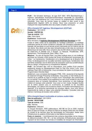 Page 8 Les métiers de l’informatique
Profil : De formation technique, de type DUT GEII / BTS Électrotechnique /
Ingénieur spécialisation Automatisme/Informatique Industrielle (ou équivalent),
vous avez une expérience de 5 ans minimum en programmation d'automates
industriels. Vous avez de bonnes bases en anglais et êtes ouvert à des
déplacements réguliers (20% du temps). Nous vous proposons un poste
impliquant des responsabilités dans des projets complets, techniques.
Offre d'emploi H/F Ingénieur Développement AS3/Flash
Publication : 18/11/2010
Société : CRITEO SA
Type de contrat : CDI
Lieu : Paris 3ème
Expérience : Expérimenté
Nous recrutons un Ingénieur Développement AS3/Flash Developer en CDI
Fondé en 2005, Criteo est le spécialiste du reciblage publicitaire. Le reciblage
publicitaire permet de choisir l'audience à laquelle une campagne publicitaire est
exposée: les bannières ne sont servies qu'aux internautes qui ont visité le site de
nos clients. Nos clients sont des sites transactionnels et des sites de commerce
électronique de toute taille. Nous comptons plus de 500 clients à travers l'Europe,
les Etats-Unis et l'Asietel que 3 Suisses, La Redoute, PriceMinister, SFR,
Neckermann, The PhoneHouse, Etam, Office, Yoox…
Missions : Au sein de l'équipe Flash, vous êtes impliqué dans un vrai challenge
technique qui consiste à faire évoluer les Smart Ad entièrement dynamiques de
Criteo : La maintenance, l'amélioration et le développement de la librairie AS3
Criteo, le développement de nouvelles bannières dynamiques, l'amélioration des
bannières existantes, tout en étant force de proposition quant aux problématiques
liées au design, à l'ergonomie ou à l'expérience utilisateur.
Profil : De formation Bac +4/5 en informatique, vous justifiez d'une première
expérience réussie en Développement Flash ou Flex d'au moins 2 ans. Vous
maitrisez Flash IDE et Actionscript. Vous connaissez les bases et principes de la
Programmation Orientée Objet.
Idéalement, vous connaissez les langages HTML, CSS, Javascript et les logiciels
de traitement d'image Photoshop et Illustrator. Vous portez un réel intérêt pour le
marché de la publicité en ligne et l'impact d'une Technologie ultra performante
sur ce marché. Vous justifiez d'une expérience au sein d'une société en très forte
croissance dans un contexte international. Vous recherchez un réel challenge
mettant en exergue votre potentiel. Vous avez un bon niveau d'anglais Guidés
par la même passion pour le e-commerce, la publicité et les nouvelles
technologies, nos valeurs sont l'ouverture d'esprit, l'innovation technologique et la
réactivité. A la recherche permanente de nouveaux talents, nous vous offrons
l'opportunité de mettre en valeur votre potentiel d'évolution. Consultez notre site
internet, il est temps de booster votre carrière !
Offre d'emploi Expert multimédia et contenu audio/vidéo
Date de publication : 25/11/2010
Société : DEVOTEAM
Type de contrat : CDI
Lieu : Rennes
Expérience : Débutant
Le Groupe Devoteam, 4500 collaborateurs, 460 M€ de CA en 2009, implanté
dans 23 pays en Europe, en Afrique du Nord et au Moyen Orient est une société
de conseil et de services dans les technologies de l'information, leader dans
l'infrastructure du système d'information et des télécommunications.
Poste et missions : L'enrichissement des contenus disponibles via les réseaux
de télécommunication (HD, 3D...) et les contraintes d'infrastructures associées
imposent de faire évoluer les formats et modalités de transport de l'information.
 