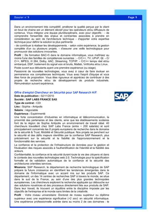 Page 9Dossier n°9
Dans un environnement très compétitif, améliorer la qualité perçue par le client
en bout de chaine est un élément décisif pour les opérateurs et/ou diffuseurs de
contenus. Vous intégrez une équipe pluridisciplinaire, avec pour objectifs : - de
comprendre l'ensemble des enjeux et contraintes associées à prendre en
considération au sein de l'architecture technique - d'apporter votre expertise
technique pour définir la solution la plus pertinente
- de contribuer à réaliser les développements. - selon votre expérience, la gestion
complète d'un ou plusieurs projets. - d'assurer une veille technologique pour
promouvoir des solutions innovantes.
Profil : De formation BAC+5 dans le domaine informatique, vous maîtrisez au
moins l'une des familles de compétences suivantes : - C/C++, TV, UPnP, Qt. - C/
C++, MPEG, H 264, Dolby, AAC, Streaming, TCP/IP. - C/C++ temps réel et/ou
embarqué, DSP, traitement du signal voix et bruits, Matlab, VxWorks et/ou Linux.
Poste ouvert aux débutants ayant une première expérience (ou stage).
Passionné de nouvelles technologies, vous avez à cœur de faire évoluer en
permanence vos compétences techniques. Vous avez l'esprit d'équipe et vous
êtes force de proposition. Vous êtes rigoureux et appréciez de contribuer à des
projets de recherche et/ou de développement de produits industriels.
Rémunération suivant expérience.
Offre d'emploi Chercheur en Sécurité pour SAP Research H/F
Date de publication : 02/11/2010
Société : SAP LABS FRANCE SAS
Type de contrat : CDI
Lieu : Sophia - Antipolis
Salaire : négociable
Expérience : Expérimenté
Une forte concentration d'industries en informatique et télécommunication, la
proximité des partenaires et des clients, ainsi que les établissements scolaires
font de la région de Sophia Antipolis un environnement de travail idéal. 40
chercheurs travaillent chez SAP Labs France (entre ~ 200 salariés) et sont
principalement concernés les 8 projets européens de recherche dans le domaine
de la sécurité & Trust, Mobilité et Sécurité publique. Nos projets se penchent sur
la sécurité et des défis majeurs identifiés par la confiance SAP Research, plus
précisément sur la sécurité et la fiabilité de l'approvisionnement et la
fonctionnalité des services.
La confiance et la protection de l'infrastructure de données pour la gestion et
l'évaluation des risques associés à l'authentification de l'identité et la fiabilité des
acteurs.
Confidentialité, la confiance et la sécurité durant toute la vie des citoyens et dans
le contexte des nouvelles technologies web 2.0. Technologie pour la spécification
formelle et de validation automatique de la confiance et la sécurité des
architectures orientées services.
Missions: SAP Research, le département de recherche technologique de SAP
prépare la future croissance en identifiant les tendances émergentes dans le
domaine de l'informatique avec un accent mis sur les produits SAP. Ce
département, un des 14 centres de recherches SAP à travers le monde, se situe
dans le sud de la France, au sein d'une des plus grandes technopoles
européennes. Les chercheurs explorent la recherche appliquée qui débouche sur
des solutions novatrices et des processus directement liés aux produits de SAP.
Dans leur travail, ils trouvent un équilibre entre la discipline imposée par les
objectifs de l'entreprise et le monde sans limites de la créativité.
Profil : Votre niveau universitaire: Doctorat de niveau supérieur ou diplôme
supérieur avec une expérience significative (+2 ans) en sécurité informatique.
Une expérience professionnelle avérée dans au moins 2 de ces domaines : le
 