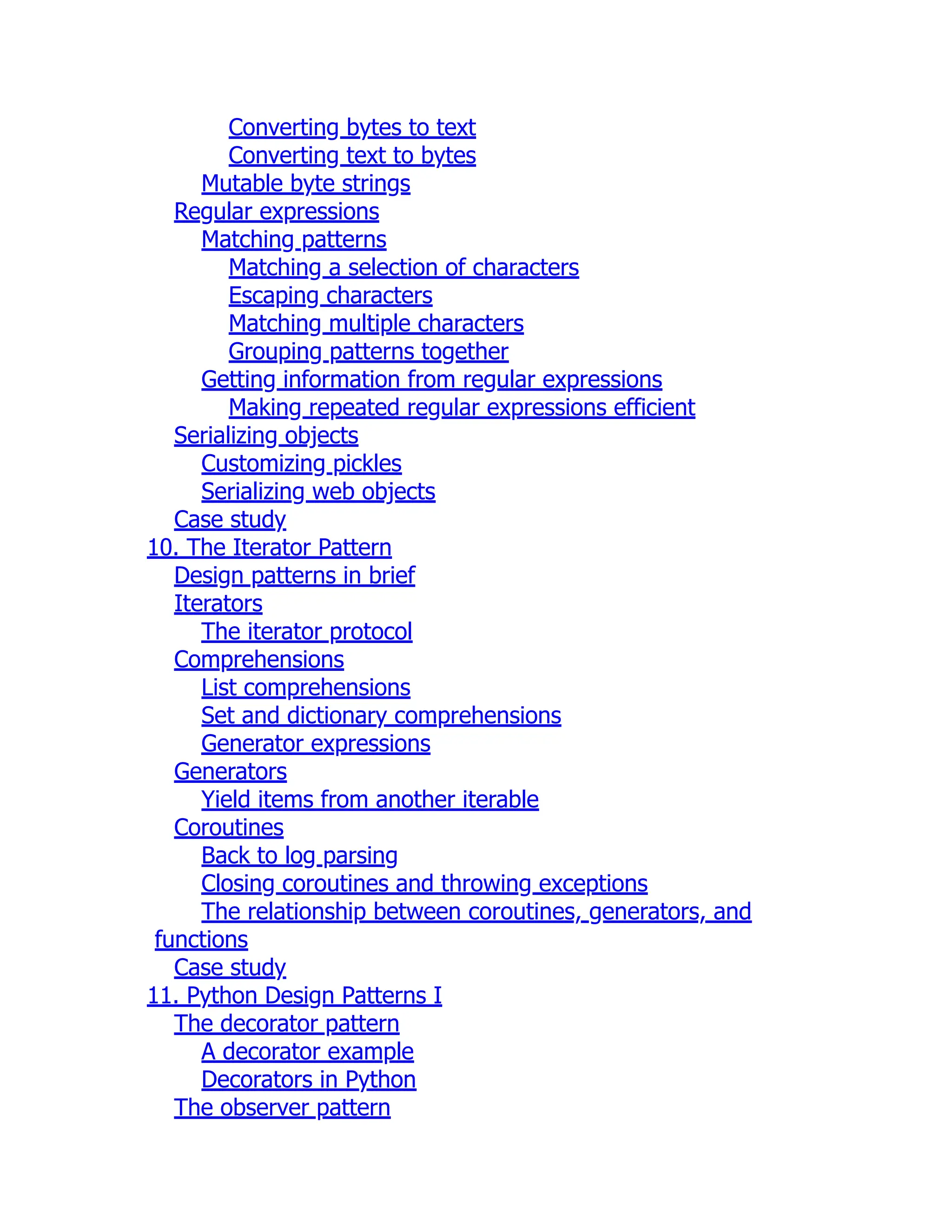 Converting bytes to text
Converting text to bytes
Mutable byte strings
Regular expressions
Matching patterns
Matching a selection of characters
Escaping characters
Matching multiple characters
Grouping patterns together
Getting information from regular expressions
Making repeated regular expressions efficient
Serializing objects
Customizing pickles
Serializing web objects
Case study
10. The Iterator Pattern
Design patterns in brief
Iterators
The iterator protocol
Comprehensions
List comprehensions
Set and dictionary comprehensions
Generator expressions
Generators
Yield items from another iterable
Coroutines
Back to log parsing
Closing coroutines and throwing exceptions
The relationship between coroutines, generators, and
functions
Case study
11. Python Design Patterns I
The decorator pattern
A decorator example
Decorators in Python
The observer pattern
 