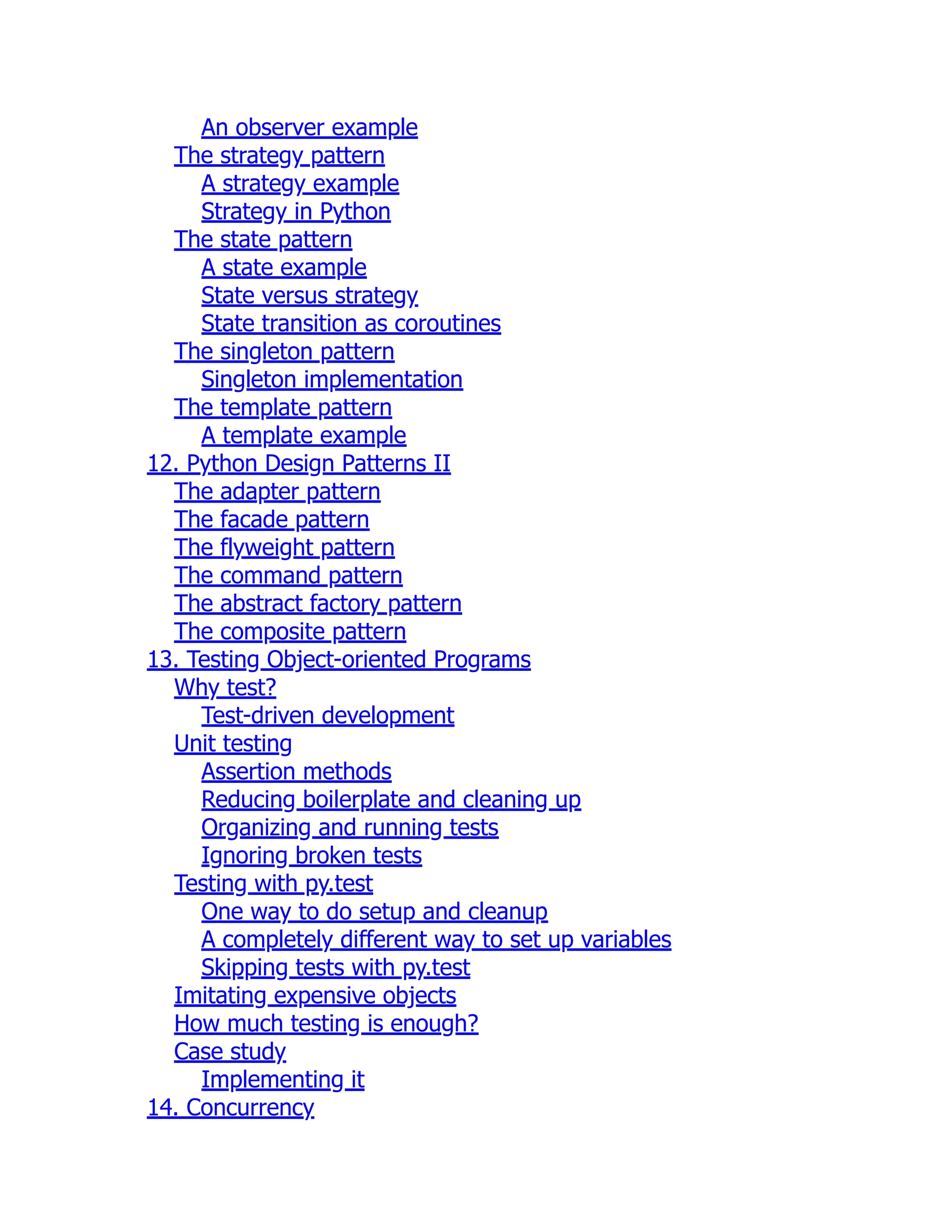 An observer example
The strategy pattern
A strategy example
Strategy in Python
The state pattern
A state example
State versus strategy
State transition as coroutines
The singleton pattern
Singleton implementation
The template pattern
A template example
12. Python Design Patterns II
The adapter pattern
The facade pattern
The flyweight pattern
The command pattern
The abstract factory pattern
The composite pattern
13. Testing Object-oriented Programs
Why test?
Test-driven development
Unit testing
Assertion methods
Reducing boilerplate and cleaning up
Organizing and running tests
Ignoring broken tests
Testing with py.test
One way to do setup and cleanup
A completely different way to set up variables
Skipping tests with py.test
Imitating expensive objects
How much testing is enough?
Case study
Implementing it
14. Concurrency
 