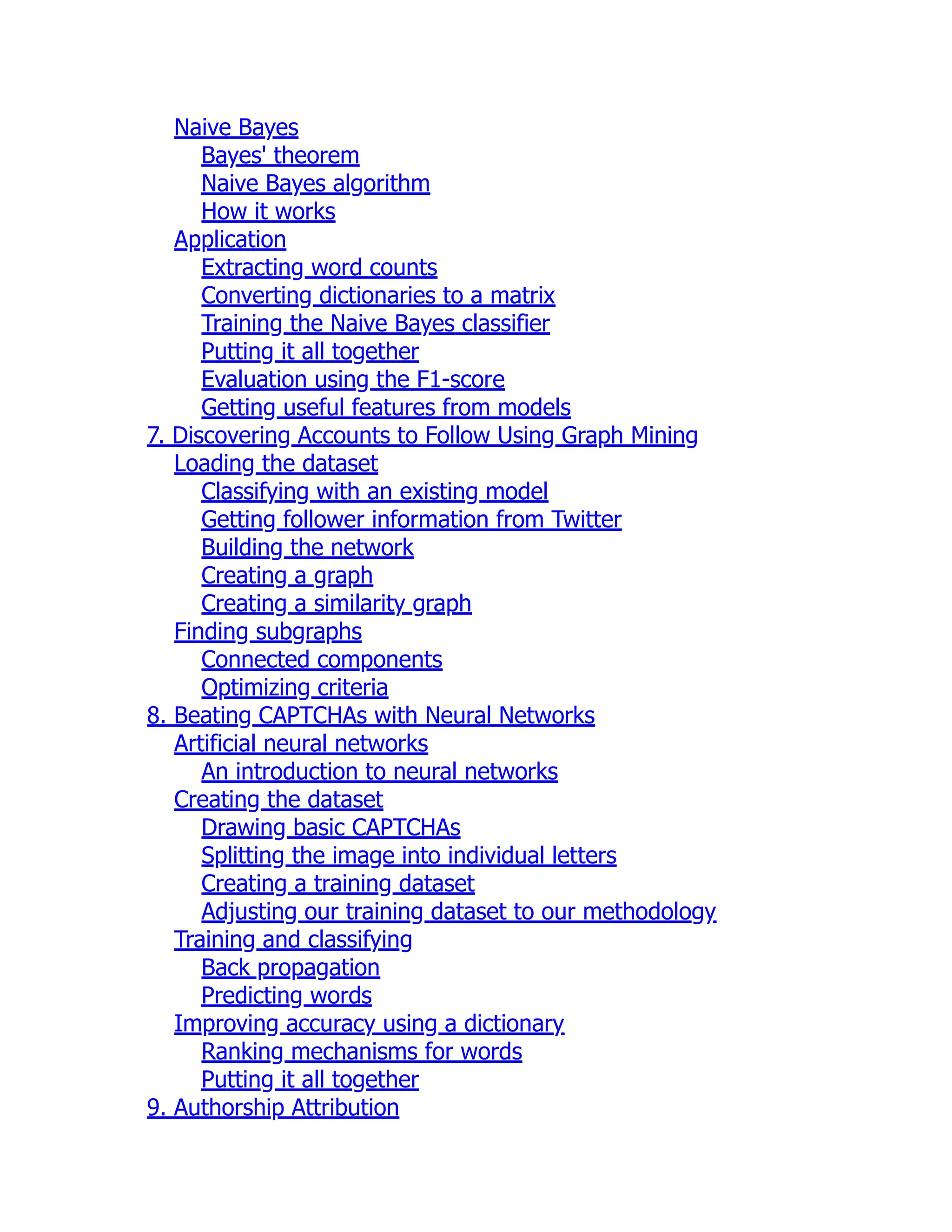 Naive Bayes
Bayes' theorem
Naive Bayes algorithm
How it works
Application
Extracting word counts
Converting dictionaries to a matrix
Training the Naive Bayes classifier
Putting it all together
Evaluation using the F1-score
Getting useful features from models
7. Discovering Accounts to Follow Using Graph Mining
Loading the dataset
Classifying with an existing model
Getting follower information from Twitter
Building the network
Creating a graph
Creating a similarity graph
Finding subgraphs
Connected components
Optimizing criteria
8. Beating CAPTCHAs with Neural Networks
Artificial neural networks
An introduction to neural networks
Creating the dataset
Drawing basic CAPTCHAs
Splitting the image into individual letters
Creating a training dataset
Adjusting our training dataset to our methodology
Training and classifying
Back propagation
Predicting words
Improving accuracy using a dictionary
Ranking mechanisms for words
Putting it all together
9. Authorship Attribution
 