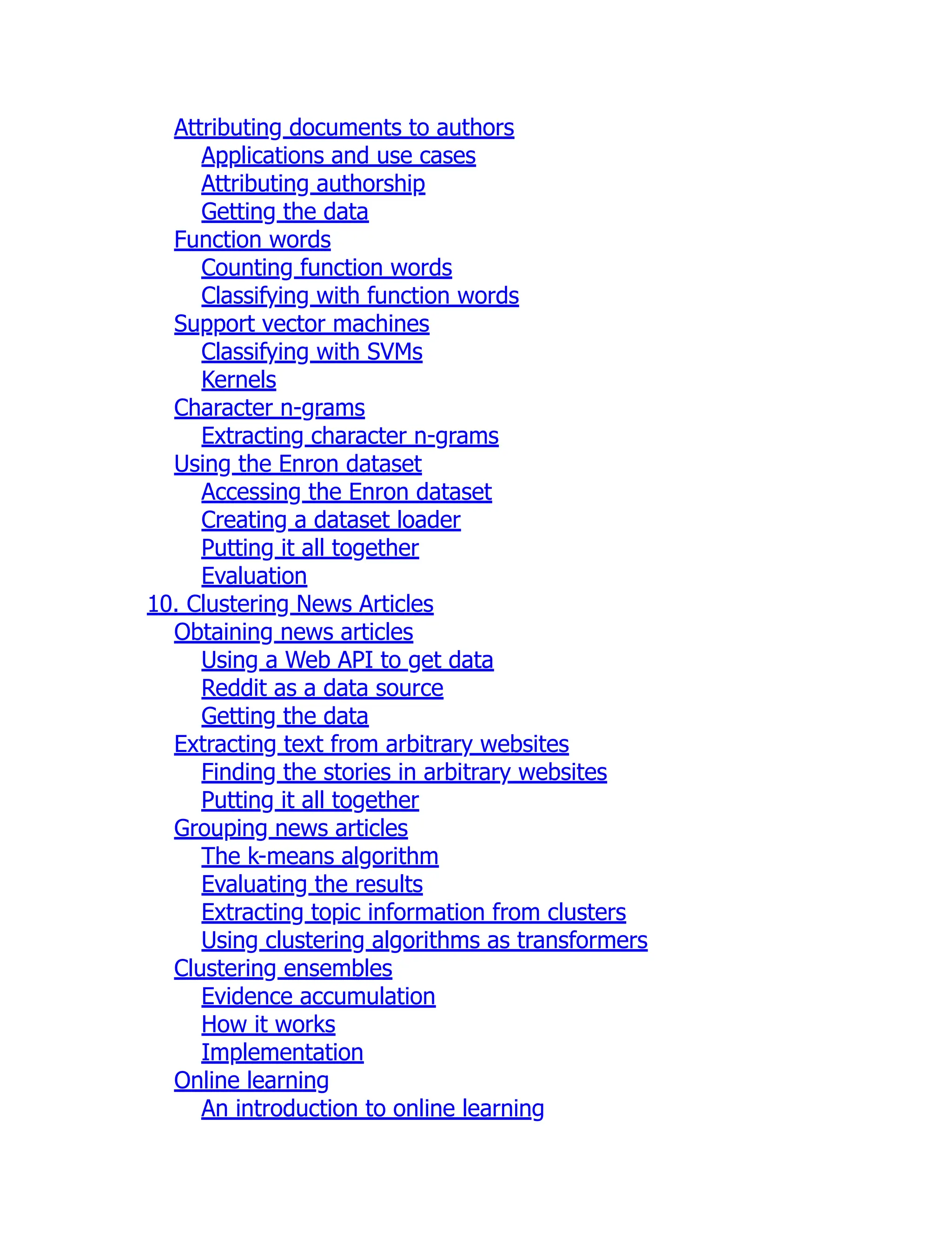 Attributing documents to authors
Applications and use cases
Attributing authorship
Getting the data
Function words
Counting function words
Classifying with function words
Support vector machines
Classifying with SVMs
Kernels
Character n-grams
Extracting character n-grams
Using the Enron dataset
Accessing the Enron dataset
Creating a dataset loader
Putting it all together
Evaluation
10. Clustering News Articles
Obtaining news articles
Using a Web API to get data
Reddit as a data source
Getting the data
Extracting text from arbitrary websites
Finding the stories in arbitrary websites
Putting it all together
Grouping news articles
The k-means algorithm
Evaluating the results
Extracting topic information from clusters
Using clustering algorithms as transformers
Clustering ensembles
Evidence accumulation
How it works
Implementation
Online learning
An introduction to online learning
 