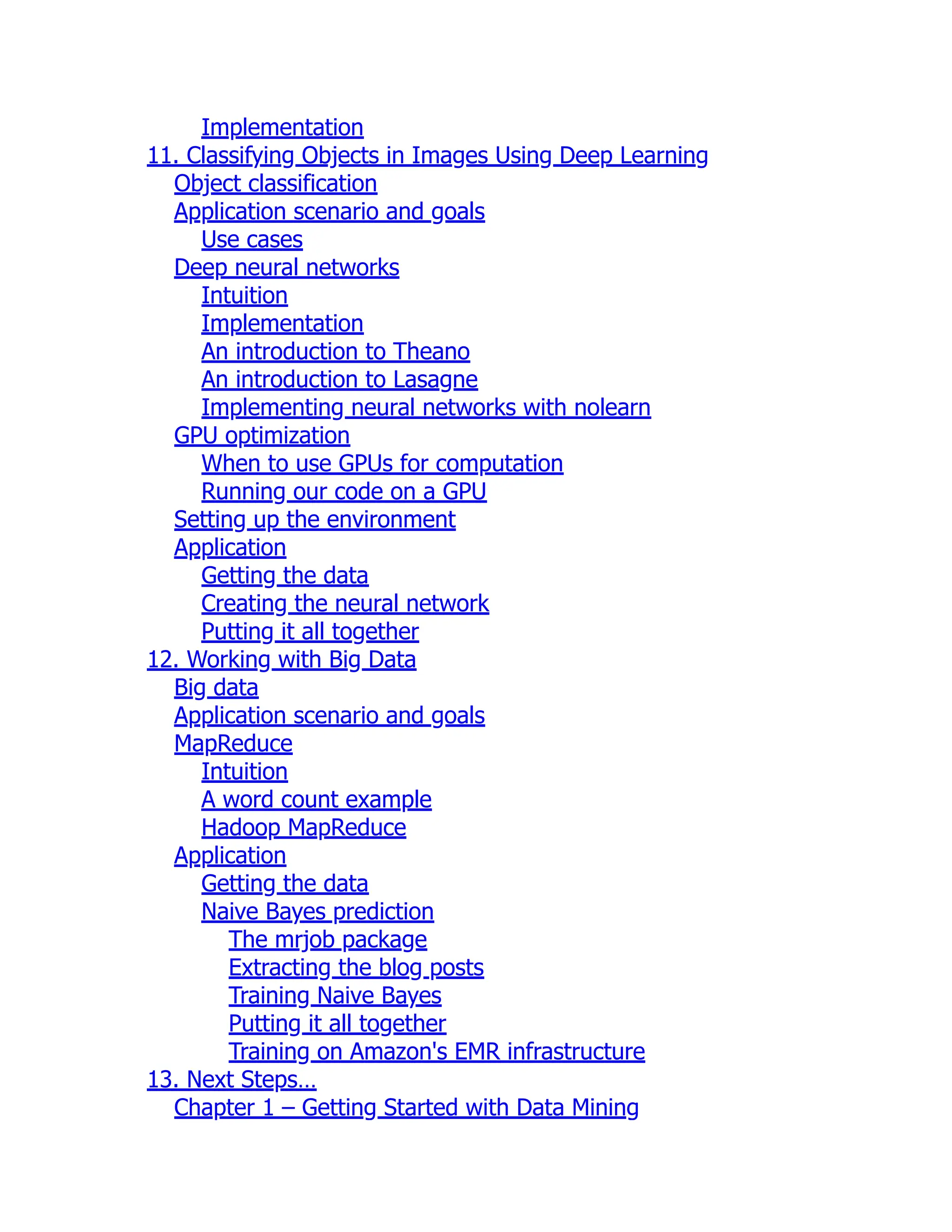 Implementation
11. Classifying Objects in Images Using Deep Learning
Object classification
Application scenario and goals
Use cases
Deep neural networks
Intuition
Implementation
An introduction to Theano
An introduction to Lasagne
Implementing neural networks with nolearn
GPU optimization
When to use GPUs for computation
Running our code on a GPU
Setting up the environment
Application
Getting the data
Creating the neural network
Putting it all together
12. Working with Big Data
Big data
Application scenario and goals
MapReduce
Intuition
A word count example
Hadoop MapReduce
Application
Getting the data
Naive Bayes prediction
The mrjob package
Extracting the blog posts
Training Naive Bayes
Putting it all together
Training on Amazon's EMR infrastructure
13. Next Steps…
Chapter 1 – Getting Started with Data Mining
 