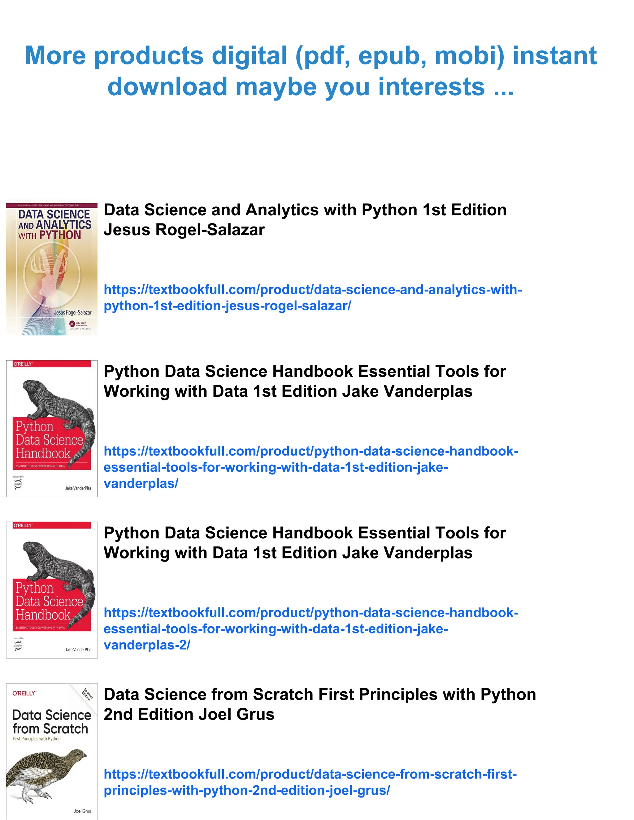 More products digital (pdf, epub, mobi) instant
download maybe you interests ...
Data Science and Analytics with Python 1st Edition
Jesus Rogel-Salazar
https://textbookfull.com/product/data-science-and-analytics-with-
python-1st-edition-jesus-rogel-salazar/
Python Data Science Handbook Essential Tools for
Working with Data 1st Edition Jake Vanderplas
https://textbookfull.com/product/python-data-science-handbook-
essential-tools-for-working-with-data-1st-edition-jake-
vanderplas/
Python Data Science Handbook Essential Tools for
Working with Data 1st Edition Jake Vanderplas
https://textbookfull.com/product/python-data-science-handbook-
essential-tools-for-working-with-data-1st-edition-jake-
vanderplas-2/
Data Science from Scratch First Principles with Python
2nd Edition Joel Grus
https://textbookfull.com/product/data-science-from-scratch-first-
principles-with-python-2nd-edition-joel-grus/
 