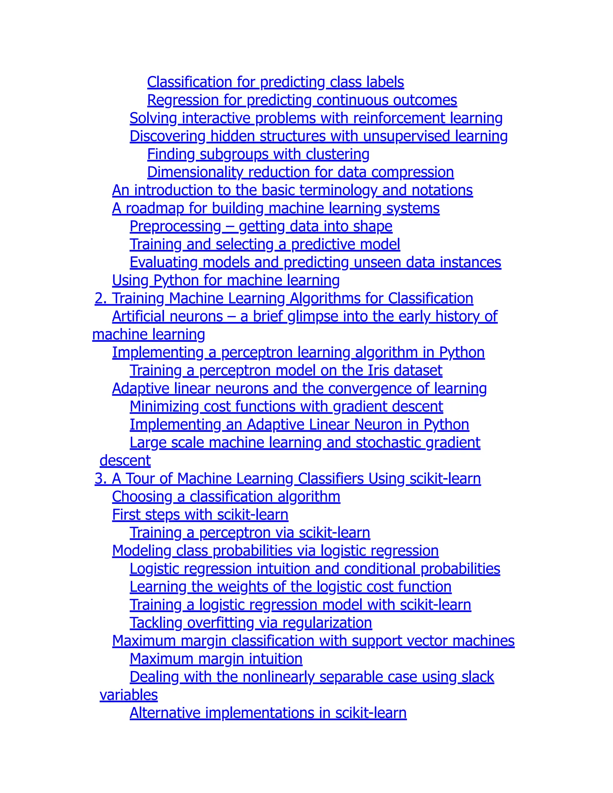 Classification for predicting class labels
Regression for predicting continuous outcomes
Solving interactive problems with reinforcement learning
Discovering hidden structures with unsupervised learning
Finding subgroups with clustering
Dimensionality reduction for data compression
An introduction to the basic terminology and notations
A roadmap for building machine learning systems
Preprocessing – getting data into shape
Training and selecting a predictive model
Evaluating models and predicting unseen data instances
Using Python for machine learning
2. Training Machine Learning Algorithms for Classification
Artificial neurons – a brief glimpse into the early history of
machine learning
Implementing a perceptron learning algorithm in Python
Training a perceptron model on the Iris dataset
Adaptive linear neurons and the convergence of learning
Minimizing cost functions with gradient descent
Implementing an Adaptive Linear Neuron in Python
Large scale machine learning and stochastic gradient
descent
3. A Tour of Machine Learning Classifiers Using scikit-learn
Choosing a classification algorithm
First steps with scikit-learn
Training a perceptron via scikit-learn
Modeling class probabilities via logistic regression
Logistic regression intuition and conditional probabilities
Learning the weights of the logistic cost function
Training a logistic regression model with scikit-learn
Tackling overfitting via regularization
Maximum margin classification with support vector machines
Maximum margin intuition
Dealing with the nonlinearly separable case using slack
variables
Alternative implementations in scikit-learn
 