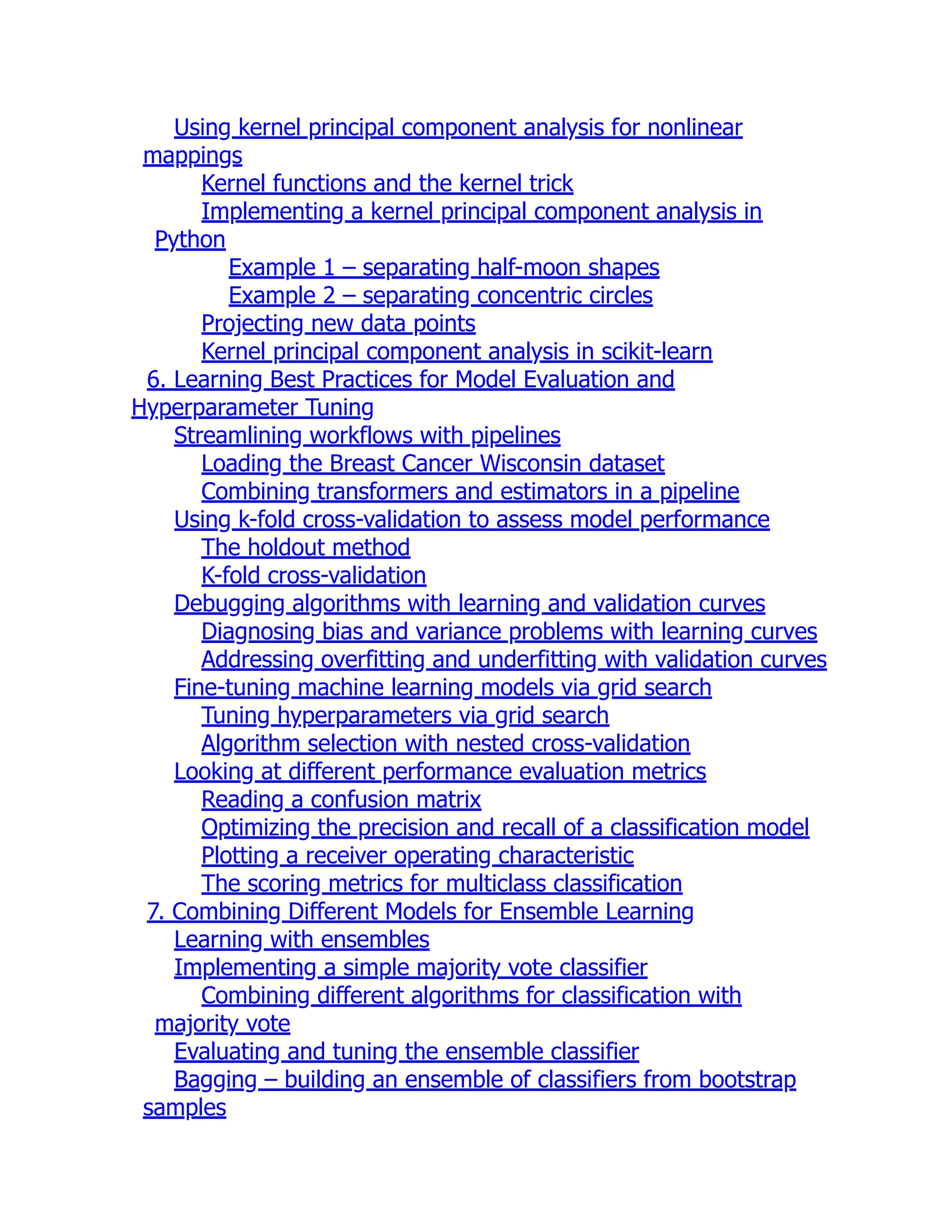 Using kernel principal component analysis for nonlinear
mappings
Kernel functions and the kernel trick
Implementing a kernel principal component analysis in
Python
Example 1 – separating half-moon shapes
Example 2 – separating concentric circles
Projecting new data points
Kernel principal component analysis in scikit-learn
6. Learning Best Practices for Model Evaluation and
Hyperparameter Tuning
Streamlining workflows with pipelines
Loading the Breast Cancer Wisconsin dataset
Combining transformers and estimators in a pipeline
Using k-fold cross-validation to assess model performance
The holdout method
K-fold cross-validation
Debugging algorithms with learning and validation curves
Diagnosing bias and variance problems with learning curves
Addressing overfitting and underfitting with validation curves
Fine-tuning machine learning models via grid search
Tuning hyperparameters via grid search
Algorithm selection with nested cross-validation
Looking at different performance evaluation metrics
Reading a confusion matrix
Optimizing the precision and recall of a classification model
Plotting a receiver operating characteristic
The scoring metrics for multiclass classification
7. Combining Different Models for Ensemble Learning
Learning with ensembles
Implementing a simple majority vote classifier
Combining different algorithms for classification with
majority vote
Evaluating and tuning the ensemble classifier
Bagging – building an ensemble of classifiers from bootstrap
samples
 