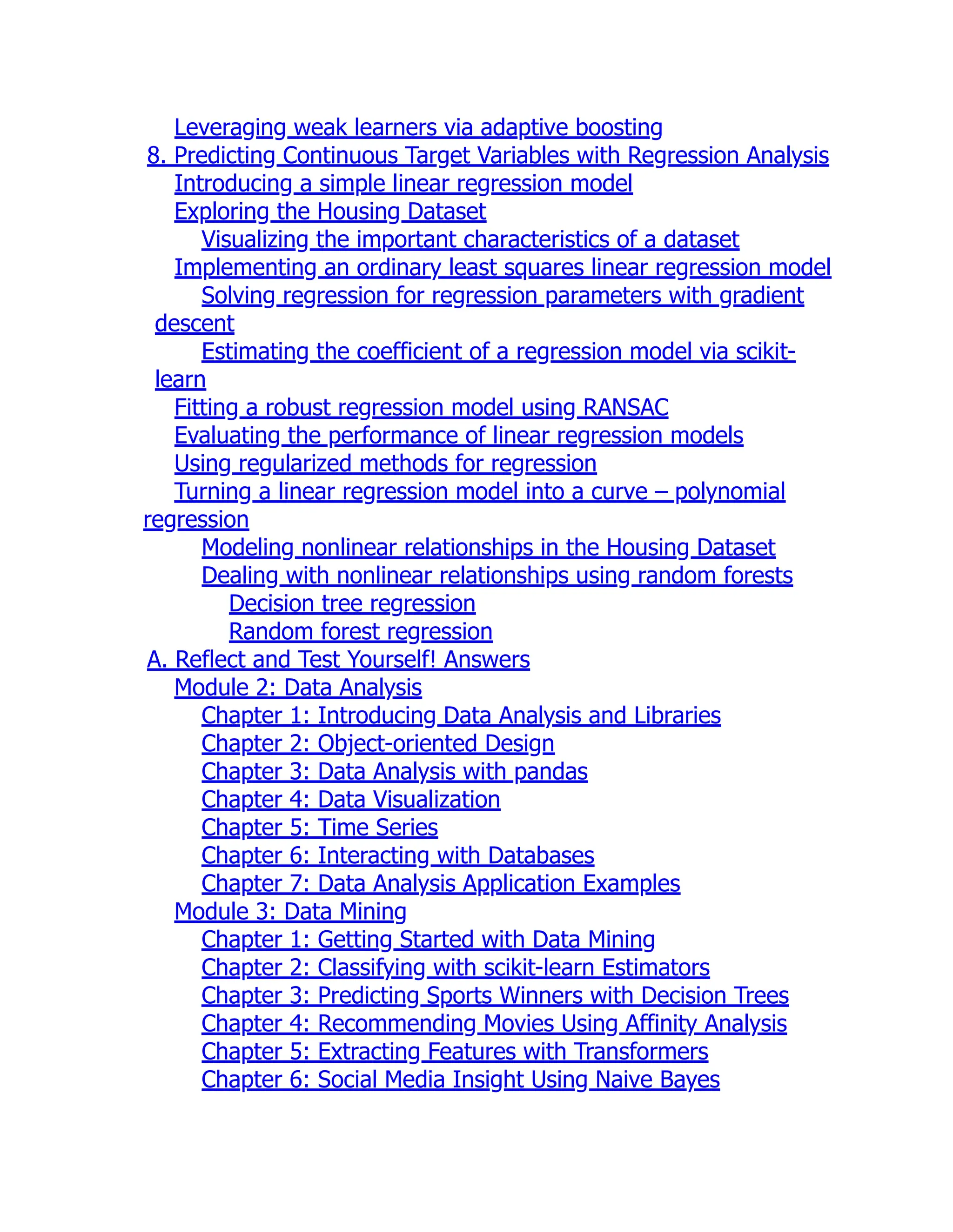 Leveraging weak learners via adaptive boosting
8. Predicting Continuous Target Variables with Regression Analysis
Introducing a simple linear regression model
Exploring the Housing Dataset
Visualizing the important characteristics of a dataset
Implementing an ordinary least squares linear regression model
Solving regression for regression parameters with gradient
descent
Estimating the coefficient of a regression model via scikit-
learn
Fitting a robust regression model using RANSAC
Evaluating the performance of linear regression models
Using regularized methods for regression
Turning a linear regression model into a curve – polynomial
regression
Modeling nonlinear relationships in the Housing Dataset
Dealing with nonlinear relationships using random forests
Decision tree regression
Random forest regression
A. Reflect and Test Yourself! Answers
Module 2: Data Analysis
Chapter 1: Introducing Data Analysis and Libraries
Chapter 2: Object-oriented Design
Chapter 3: Data Analysis with pandas
Chapter 4: Data Visualization
Chapter 5: Time Series
Chapter 6: Interacting with Databases
Chapter 7: Data Analysis Application Examples
Module 3: Data Mining
Chapter 1: Getting Started with Data Mining
Chapter 2: Classifying with scikit-learn Estimators
Chapter 3: Predicting Sports Winners with Decision Trees
Chapter 4: Recommending Movies Using Affinity Analysis
Chapter 5: Extracting Features with Transformers
Chapter 6: Social Media Insight Using Naive Bayes
 
