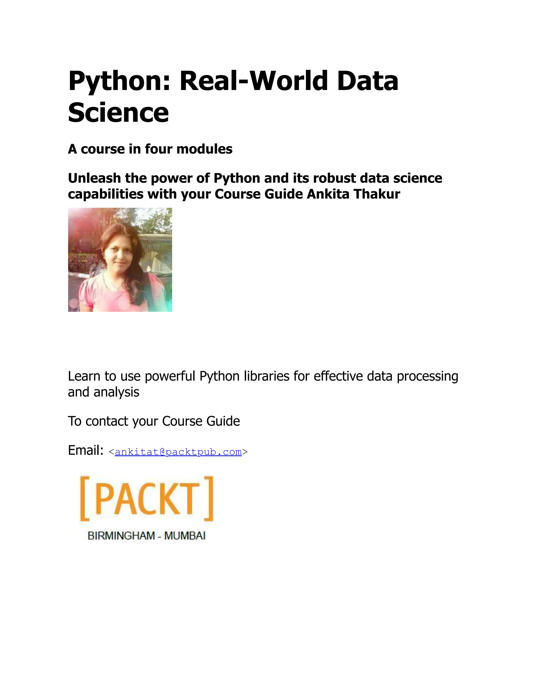 Python: Real-World Data
Science
A course in four modules
Unleash the power of Python and its robust data science
capabilities with your Course Guide Ankita Thakur
Learn to use powerful Python libraries for effective data processing
and analysis
To contact your Course Guide
Email: <ankitat@packtpub.com>
 