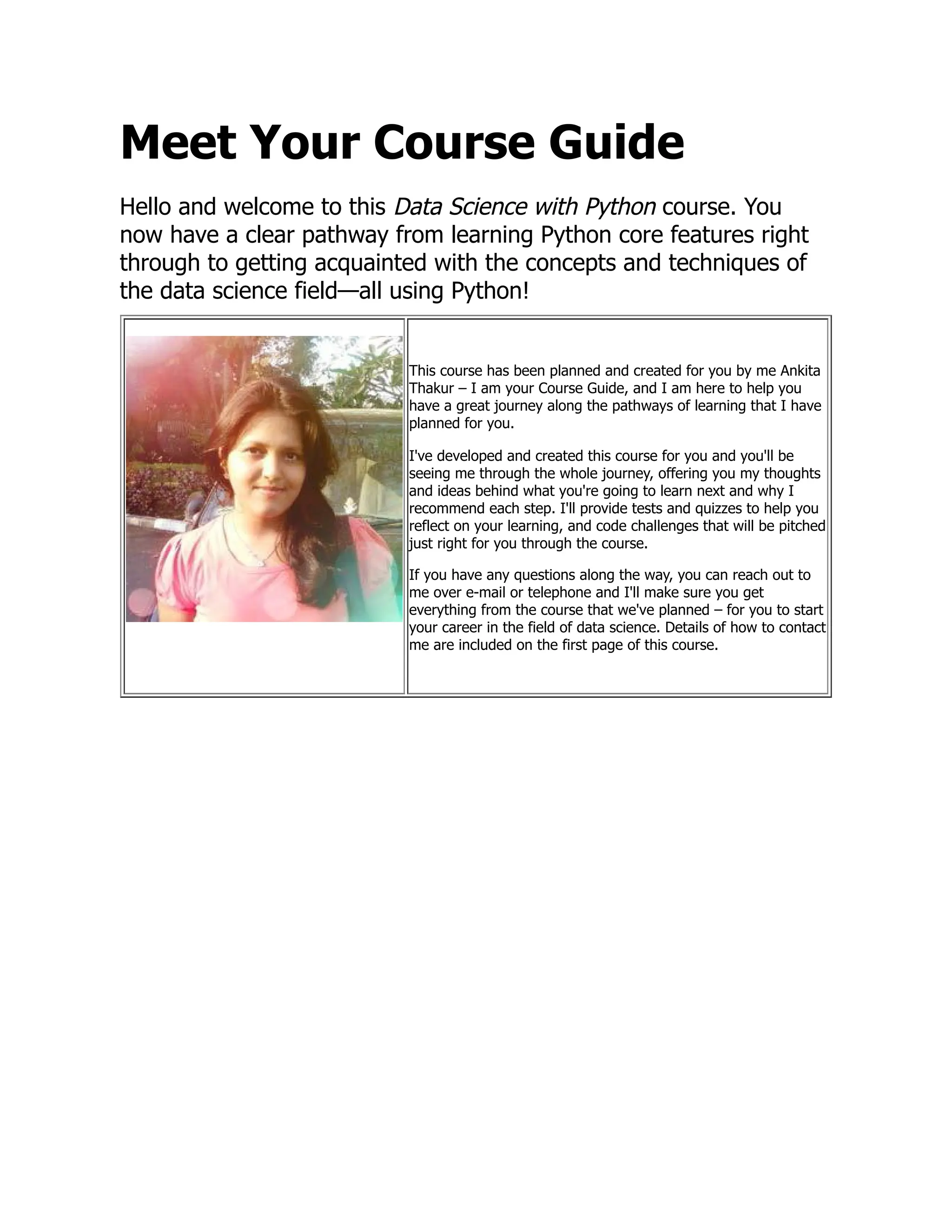 Meet Your Course Guide
Hello and welcome to this Data Science with Python course. You
now have a clear pathway from learning Python core features right
through to getting acquainted with the concepts and techniques of
the data science field—all using Python!
This course has been planned and created for you by me Ankita
Thakur – I am your Course Guide, and I am here to help you
have a great journey along the pathways of learning that I have
planned for you.
I've developed and created this course for you and you'll be
seeing me through the whole journey, offering you my thoughts
and ideas behind what you're going to learn next and why I
recommend each step. I'll provide tests and quizzes to help you
reflect on your learning, and code challenges that will be pitched
just right for you through the course.
If you have any questions along the way, you can reach out to
me over e-mail or telephone and I'll make sure you get
everything from the course that we've planned – for you to start
your career in the field of data science. Details of how to contact
me are included on the first page of this course.
 