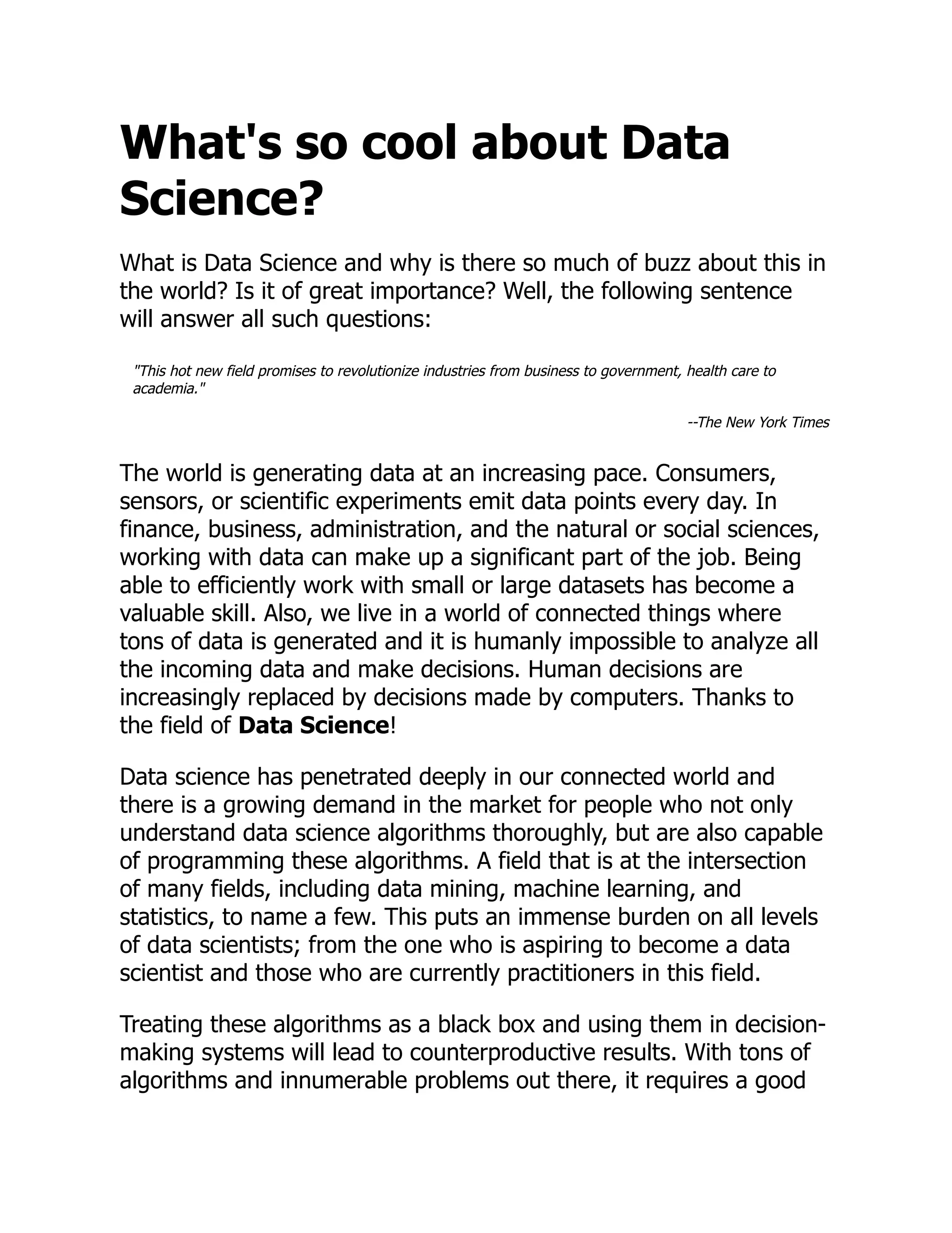 What's so cool about Data
Science?
What is Data Science and why is there so much of buzz about this in
the world? Is it of great importance? Well, the following sentence
will answer all such questions:
"This hot new field promises to revolutionize industries from business to government, health care to
academia."
--The New York Times
The world is generating data at an increasing pace. Consumers,
sensors, or scientific experiments emit data points every day. In
finance, business, administration, and the natural or social sciences,
working with data can make up a significant part of the job. Being
able to efficiently work with small or large datasets has become a
valuable skill. Also, we live in a world of connected things where
tons of data is generated and it is humanly impossible to analyze all
the incoming data and make decisions. Human decisions are
increasingly replaced by decisions made by computers. Thanks to
the field of Data Science!
Data science has penetrated deeply in our connected world and
there is a growing demand in the market for people who not only
understand data science algorithms thoroughly, but are also capable
of programming these algorithms. A field that is at the intersection
of many fields, including data mining, machine learning, and
statistics, to name a few. This puts an immense burden on all levels
of data scientists; from the one who is aspiring to become a data
scientist and those who are currently practitioners in this field.
Treating these algorithms as a black box and using them in decision-
making systems will lead to counterproductive results. With tons of
algorithms and innumerable problems out there, it requires a good
 