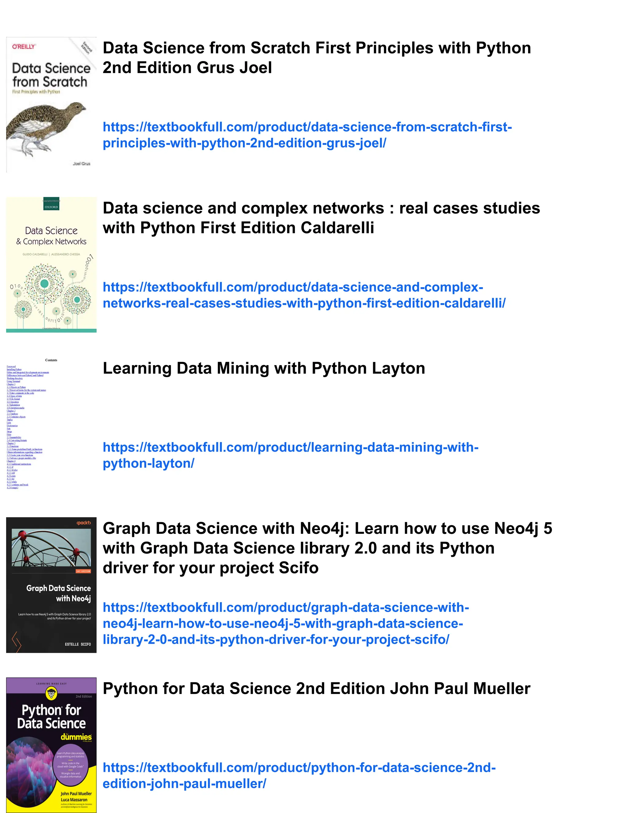Data Science from Scratch First Principles with Python
2nd Edition Grus Joel
https://textbookfull.com/product/data-science-from-scratch-first-
principles-with-python-2nd-edition-grus-joel/
Data science and complex networks : real cases studies
with Python First Edition Caldarelli
https://textbookfull.com/product/data-science-and-complex-
networks-real-cases-studies-with-python-first-edition-caldarelli/
Learning Data Mining with Python Layton
https://textbookfull.com/product/learning-data-mining-with-
python-layton/
Graph Data Science with Neo4j: Learn how to use Neo4j 5
with Graph Data Science library 2.0 and its Python
driver for your project Scifo
https://textbookfull.com/product/graph-data-science-with-
neo4j-learn-how-to-use-neo4j-5-with-graph-data-science-
library-2-0-and-its-python-driver-for-your-project-scifo/
Python for Data Science 2nd Edition John Paul Mueller
https://textbookfull.com/product/python-for-data-science-2nd-
edition-john-paul-mueller/
 