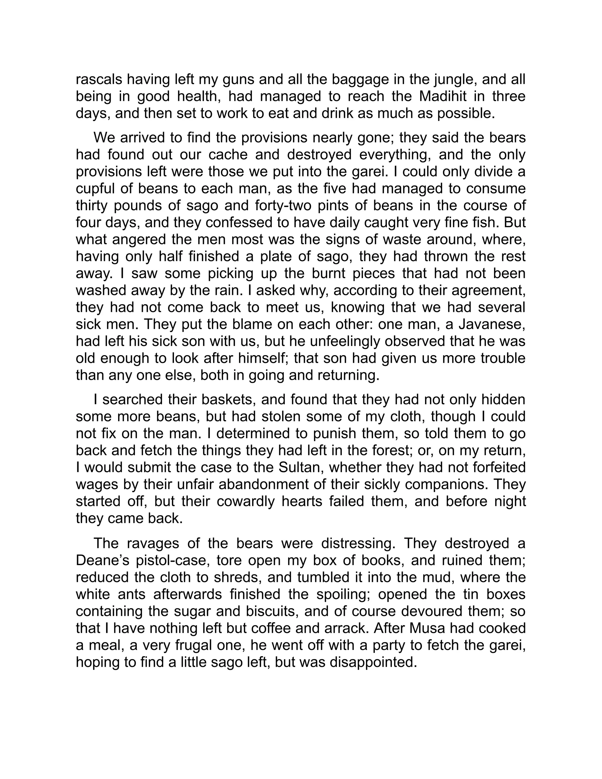 rascals having left my guns and all the baggage in the jungle, and all
being in good health, had managed to reach the Madihit in three
days, and then set to work to eat and drink as much as possible.
We arrived to find the provisions nearly gone; they said the bears
had found out our cache and destroyed everything, and the only
provisions left were those we put into the garei. I could only divide a
cupful of beans to each man, as the five had managed to consume
thirty pounds of sago and forty-two pints of beans in the course of
four days, and they confessed to have daily caught very fine fish. But
what angered the men most was the signs of waste around, where,
having only half finished a plate of sago, they had thrown the rest
away. I saw some picking up the burnt pieces that had not been
washed away by the rain. I asked why, according to their agreement,
they had not come back to meet us, knowing that we had several
sick men. They put the blame on each other: one man, a Javanese,
had left his sick son with us, but he unfeelingly observed that he was
old enough to look after himself; that son had given us more trouble
than any one else, both in going and returning.
I searched their baskets, and found that they had not only hidden
some more beans, but had stolen some of my cloth, though I could
not fix on the man. I determined to punish them, so told them to go
back and fetch the things they had left in the forest; or, on my return,
I would submit the case to the Sultan, whether they had not forfeited
wages by their unfair abandonment of their sickly companions. They
started off, but their cowardly hearts failed them, and before night
they came back.
The ravages of the bears were distressing. They destroyed a
Deane’s pistol-case, tore open my box of books, and ruined them;
reduced the cloth to shreds, and tumbled it into the mud, where the
white ants afterwards finished the spoiling; opened the tin boxes
containing the sugar and biscuits, and of course devoured them; so
that I have nothing left but coffee and arrack. After Musa had cooked
a meal, a very frugal one, he went off with a party to fetch the garei,
hoping to find a little sago left, but was disappointed.
 