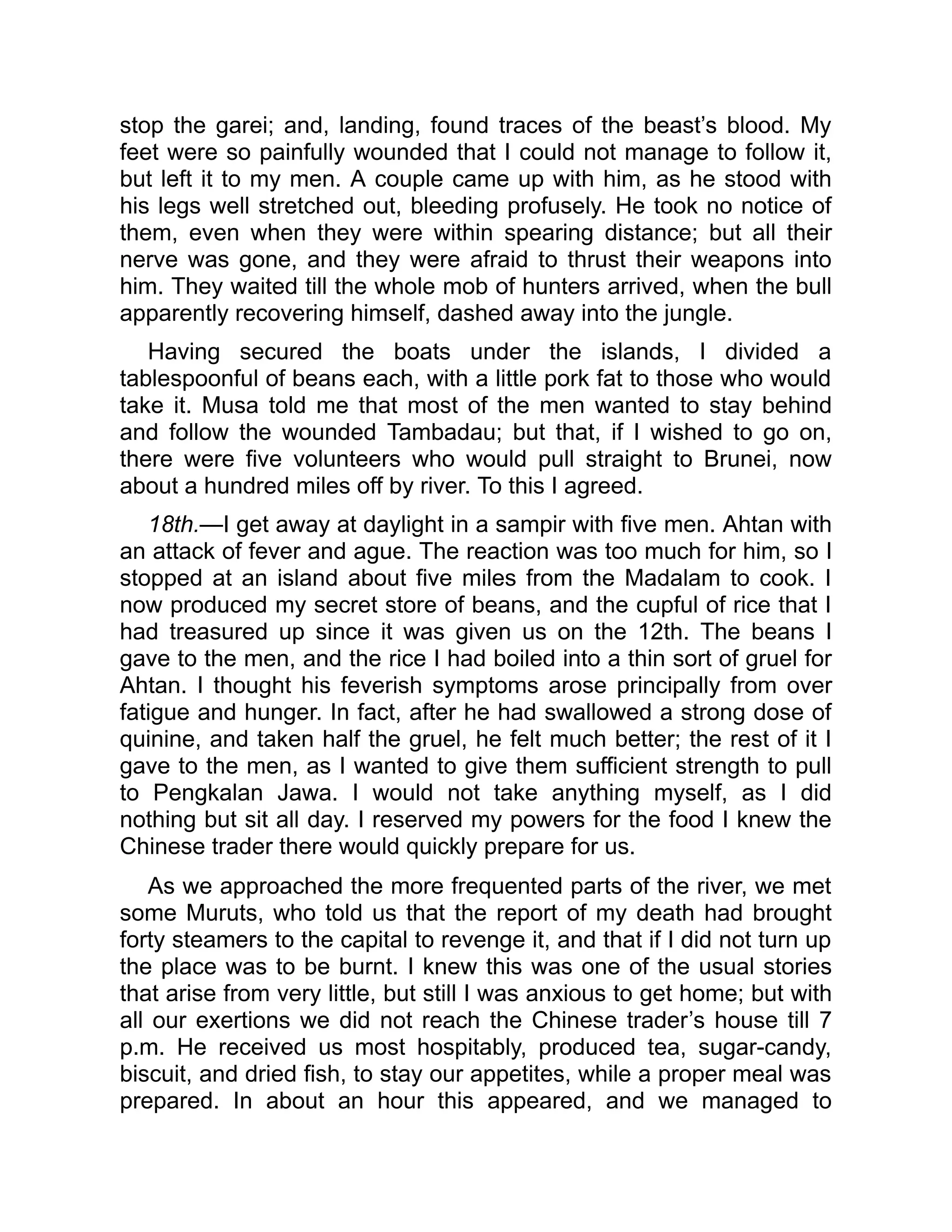 stop the garei; and, landing, found traces of the beast’s blood. My
feet were so painfully wounded that I could not manage to follow it,
but left it to my men. A couple came up with him, as he stood with
his legs well stretched out, bleeding profusely. He took no notice of
them, even when they were within spearing distance; but all their
nerve was gone, and they were afraid to thrust their weapons into
him. They waited till the whole mob of hunters arrived, when the bull
apparently recovering himself, dashed away into the jungle.
Having secured the boats under the islands, I divided a
tablespoonful of beans each, with a little pork fat to those who would
take it. Musa told me that most of the men wanted to stay behind
and follow the wounded Tambadau; but that, if I wished to go on,
there were five volunteers who would pull straight to Brunei, now
about a hundred miles off by river. To this I agreed.
18th.—I get away at daylight in a sampir with five men. Ahtan with
an attack of fever and ague. The reaction was too much for him, so I
stopped at an island about five miles from the Madalam to cook. I
now produced my secret store of beans, and the cupful of rice that I
had treasured up since it was given us on the 12th. The beans I
gave to the men, and the rice I had boiled into a thin sort of gruel for
Ahtan. I thought his feverish symptoms arose principally from over
fatigue and hunger. In fact, after he had swallowed a strong dose of
quinine, and taken half the gruel, he felt much better; the rest of it I
gave to the men, as I wanted to give them sufficient strength to pull
to Pengkalan Jawa. I would not take anything myself, as I did
nothing but sit all day. I reserved my powers for the food I knew the
Chinese trader there would quickly prepare for us.
As we approached the more frequented parts of the river, we met
some Muruts, who told us that the report of my death had brought
forty steamers to the capital to revenge it, and that if I did not turn up
the place was to be burnt. I knew this was one of the usual stories
that arise from very little, but still I was anxious to get home; but with
all our exertions we did not reach the Chinese trader’s house till 7
p.m. He received us most hospitably, produced tea, sugar-candy,
biscuit, and dried fish, to stay our appetites, while a proper meal was
prepared. In about an hour this appeared, and we managed to
 