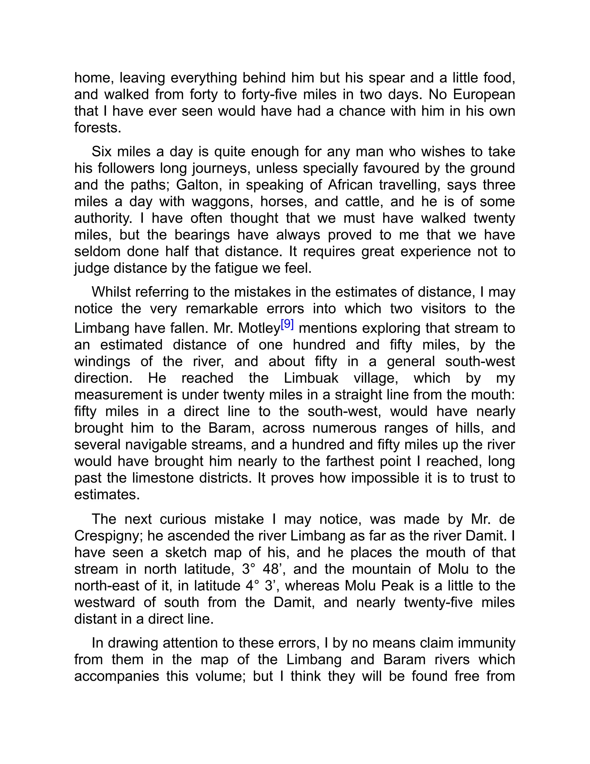 home, leaving everything behind him but his spear and a little food,
and walked from forty to forty-five miles in two days. No European
that I have ever seen would have had a chance with him in his own
forests.
Six miles a day is quite enough for any man who wishes to take
his followers long journeys, unless specially favoured by the ground
and the paths; Galton, in speaking of African travelling, says three
miles a day with waggons, horses, and cattle, and he is of some
authority. I have often thought that we must have walked twenty
miles, but the bearings have always proved to me that we have
seldom done half that distance. It requires great experience not to
judge distance by the fatigue we feel.
Whilst referring to the mistakes in the estimates of distance, I may
notice the very remarkable errors into which two visitors to the
Limbang have fallen. Mr. Motley[9] mentions exploring that stream to
an estimated distance of one hundred and fifty miles, by the
windings of the river, and about fifty in a general south-west
direction. He reached the Limbuak village, which by my
measurement is under twenty miles in a straight line from the mouth:
fifty miles in a direct line to the south-west, would have nearly
brought him to the Baram, across numerous ranges of hills, and
several navigable streams, and a hundred and fifty miles up the river
would have brought him nearly to the farthest point I reached, long
past the limestone districts. It proves how impossible it is to trust to
estimates.
The next curious mistake I may notice, was made by Mr. de
Crespigny; he ascended the river Limbang as far as the river Damit. I
have seen a sketch map of his, and he places the mouth of that
stream in north latitude, 3° 48’, and the mountain of Molu to the
north-east of it, in latitude 4° 3’, whereas Molu Peak is a little to the
westward of south from the Damit, and nearly twenty-five miles
distant in a direct line.
In drawing attention to these errors, I by no means claim immunity
from them in the map of the Limbang and Baram rivers which
accompanies this volume; but I think they will be found free from
 