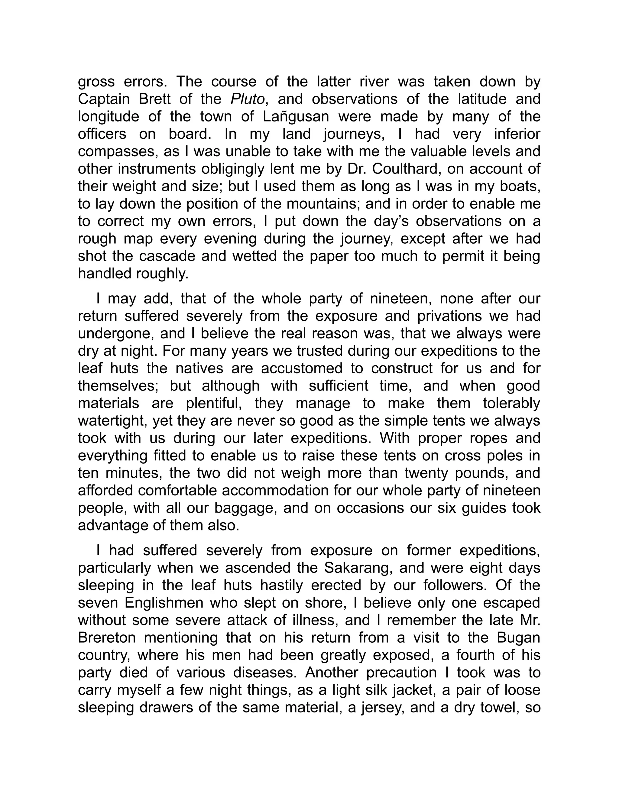 gross errors. The course of the latter river was taken down by
Captain Brett of the Pluto, and observations of the latitude and
longitude of the town of Lañgusan were made by many of the
officers on board. In my land journeys, I had very inferior
compasses, as I was unable to take with me the valuable levels and
other instruments obligingly lent me by Dr. Coulthard, on account of
their weight and size; but I used them as long as I was in my boats,
to lay down the position of the mountains; and in order to enable me
to correct my own errors, I put down the day’s observations on a
rough map every evening during the journey, except after we had
shot the cascade and wetted the paper too much to permit it being
handled roughly.
I may add, that of the whole party of nineteen, none after our
return suffered severely from the exposure and privations we had
undergone, and I believe the real reason was, that we always were
dry at night. For many years we trusted during our expeditions to the
leaf huts the natives are accustomed to construct for us and for
themselves; but although with sufficient time, and when good
materials are plentiful, they manage to make them tolerably
watertight, yet they are never so good as the simple tents we always
took with us during our later expeditions. With proper ropes and
everything fitted to enable us to raise these tents on cross poles in
ten minutes, the two did not weigh more than twenty pounds, and
afforded comfortable accommodation for our whole party of nineteen
people, with all our baggage, and on occasions our six guides took
advantage of them also.
I had suffered severely from exposure on former expeditions,
particularly when we ascended the Sakarang, and were eight days
sleeping in the leaf huts hastily erected by our followers. Of the
seven Englishmen who slept on shore, I believe only one escaped
without some severe attack of illness, and I remember the late Mr.
Brereton mentioning that on his return from a visit to the Bugan
country, where his men had been greatly exposed, a fourth of his
party died of various diseases. Another precaution I took was to
carry myself a few night things, as a light silk jacket, a pair of loose
sleeping drawers of the same material, a jersey, and a dry towel, so
 