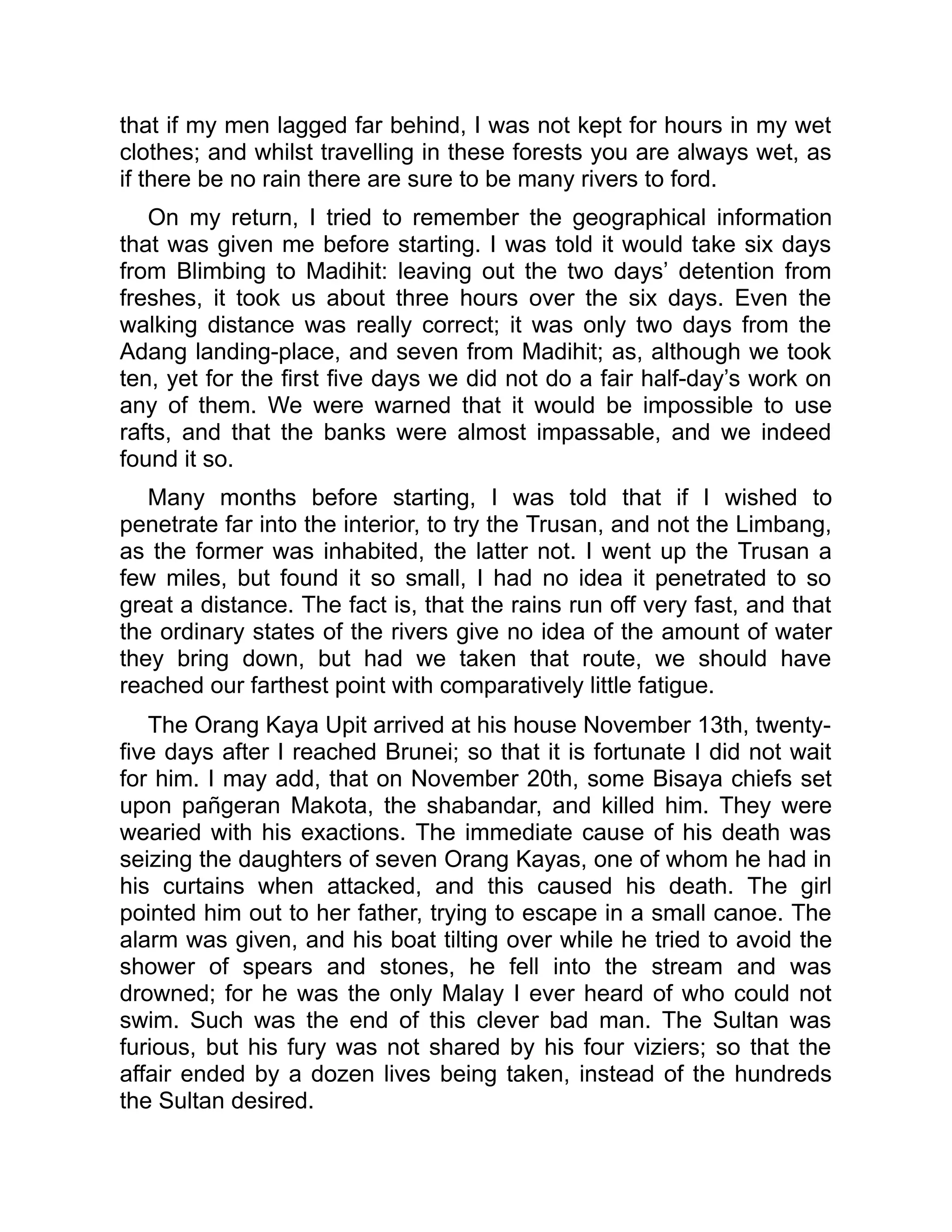 that if my men lagged far behind, I was not kept for hours in my wet
clothes; and whilst travelling in these forests you are always wet, as
if there be no rain there are sure to be many rivers to ford.
On my return, I tried to remember the geographical information
that was given me before starting. I was told it would take six days
from Blimbing to Madihit: leaving out the two days’ detention from
freshes, it took us about three hours over the six days. Even the
walking distance was really correct; it was only two days from the
Adang landing-place, and seven from Madihit; as, although we took
ten, yet for the first five days we did not do a fair half-day’s work on
any of them. We were warned that it would be impossible to use
rafts, and that the banks were almost impassable, and we indeed
found it so.
Many months before starting, I was told that if I wished to
penetrate far into the interior, to try the Trusan, and not the Limbang,
as the former was inhabited, the latter not. I went up the Trusan a
few miles, but found it so small, I had no idea it penetrated to so
great a distance. The fact is, that the rains run off very fast, and that
the ordinary states of the rivers give no idea of the amount of water
they bring down, but had we taken that route, we should have
reached our farthest point with comparatively little fatigue.
The Orang Kaya Upit arrived at his house November 13th, twenty-
five days after I reached Brunei; so that it is fortunate I did not wait
for him. I may add, that on November 20th, some Bisaya chiefs set
upon pañgeran Makota, the shabandar, and killed him. They were
wearied with his exactions. The immediate cause of his death was
seizing the daughters of seven Orang Kayas, one of whom he had in
his curtains when attacked, and this caused his death. The girl
pointed him out to her father, trying to escape in a small canoe. The
alarm was given, and his boat tilting over while he tried to avoid the
shower of spears and stones, he fell into the stream and was
drowned; for he was the only Malay I ever heard of who could not
swim. Such was the end of this clever bad man. The Sultan was
furious, but his fury was not shared by his four viziers; so that the
affair ended by a dozen lives being taken, instead of the hundreds
the Sultan desired.
 