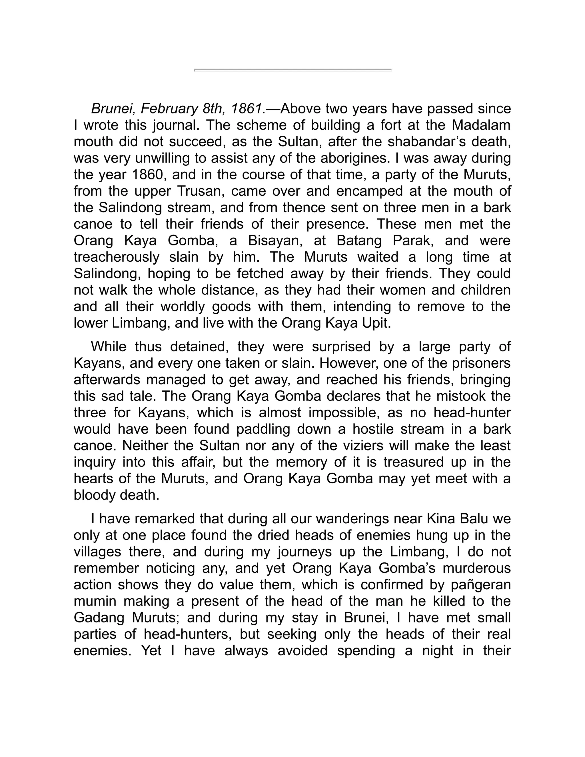Brunei, February 8th, 1861.—Above two years have passed since
I wrote this journal. The scheme of building a fort at the Madalam
mouth did not succeed, as the Sultan, after the shabandar’s death,
was very unwilling to assist any of the aborigines. I was away during
the year 1860, and in the course of that time, a party of the Muruts,
from the upper Trusan, came over and encamped at the mouth of
the Salindong stream, and from thence sent on three men in a bark
canoe to tell their friends of their presence. These men met the
Orang Kaya Gomba, a Bisayan, at Batang Parak, and were
treacherously slain by him. The Muruts waited a long time at
Salindong, hoping to be fetched away by their friends. They could
not walk the whole distance, as they had their women and children
and all their worldly goods with them, intending to remove to the
lower Limbang, and live with the Orang Kaya Upit.
While thus detained, they were surprised by a large party of
Kayans, and every one taken or slain. However, one of the prisoners
afterwards managed to get away, and reached his friends, bringing
this sad tale. The Orang Kaya Gomba declares that he mistook the
three for Kayans, which is almost impossible, as no head-hunter
would have been found paddling down a hostile stream in a bark
canoe. Neither the Sultan nor any of the viziers will make the least
inquiry into this affair, but the memory of it is treasured up in the
hearts of the Muruts, and Orang Kaya Gomba may yet meet with a
bloody death.
I have remarked that during all our wanderings near Kina Balu we
only at one place found the dried heads of enemies hung up in the
villages there, and during my journeys up the Limbang, I do not
remember noticing any, and yet Orang Kaya Gomba’s murderous
action shows they do value them, which is confirmed by pañgeran
mumin making a present of the head of the man he killed to the
Gadang Muruts; and during my stay in Brunei, I have met small
parties of head-hunters, but seeking only the heads of their real
enemies. Yet I have always avoided spending a night in their
 