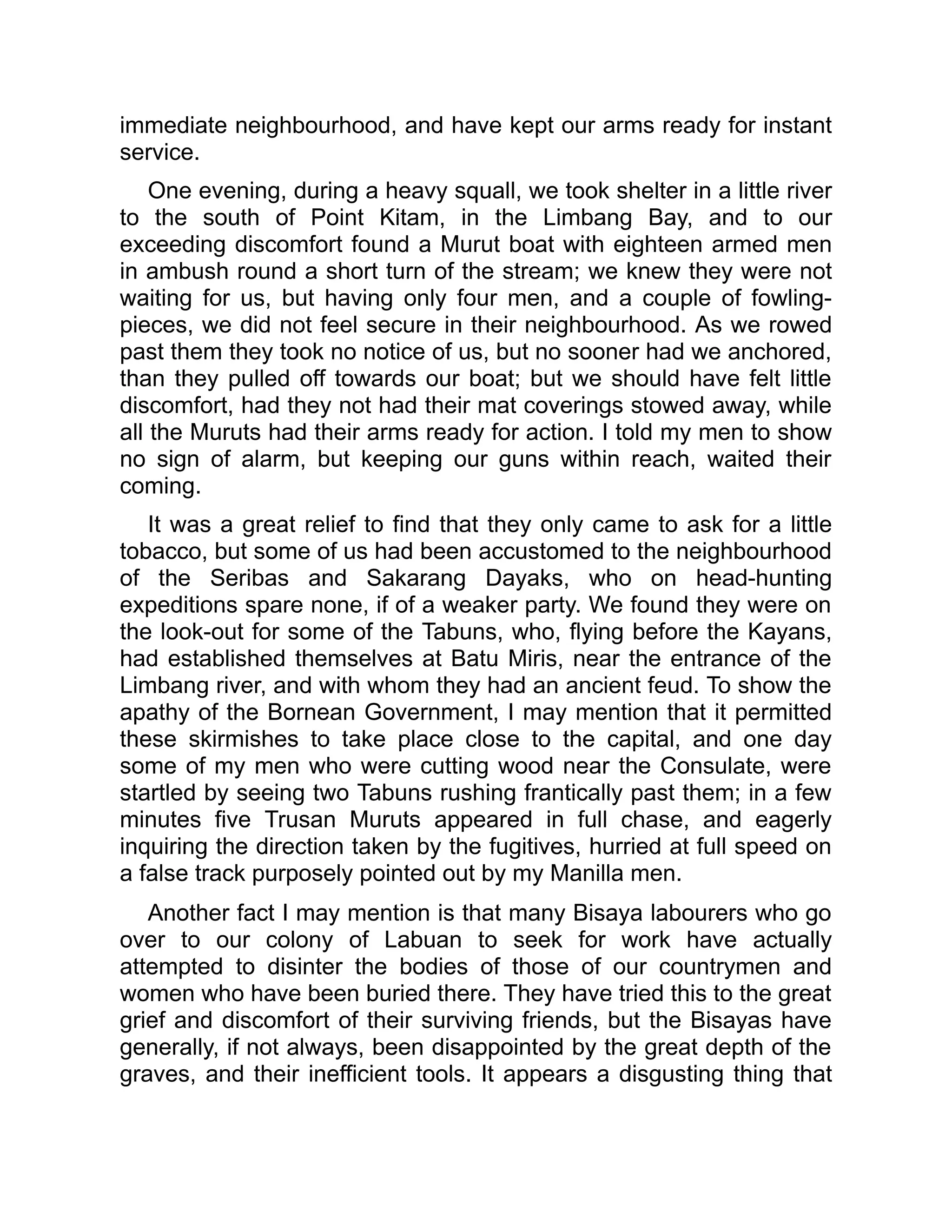 immediate neighbourhood, and have kept our arms ready for instant
service.
One evening, during a heavy squall, we took shelter in a little river
to the south of Point Kitam, in the Limbang Bay, and to our
exceeding discomfort found a Murut boat with eighteen armed men
in ambush round a short turn of the stream; we knew they were not
waiting for us, but having only four men, and a couple of fowling-
pieces, we did not feel secure in their neighbourhood. As we rowed
past them they took no notice of us, but no sooner had we anchored,
than they pulled off towards our boat; but we should have felt little
discomfort, had they not had their mat coverings stowed away, while
all the Muruts had their arms ready for action. I told my men to show
no sign of alarm, but keeping our guns within reach, waited their
coming.
It was a great relief to find that they only came to ask for a little
tobacco, but some of us had been accustomed to the neighbourhood
of the Seribas and Sakarang Dayaks, who on head-hunting
expeditions spare none, if of a weaker party. We found they were on
the look-out for some of the Tabuns, who, flying before the Kayans,
had established themselves at Batu Miris, near the entrance of the
Limbang river, and with whom they had an ancient feud. To show the
apathy of the Bornean Government, I may mention that it permitted
these skirmishes to take place close to the capital, and one day
some of my men who were cutting wood near the Consulate, were
startled by seeing two Tabuns rushing frantically past them; in a few
minutes five Trusan Muruts appeared in full chase, and eagerly
inquiring the direction taken by the fugitives, hurried at full speed on
a false track purposely pointed out by my Manilla men.
Another fact I may mention is that many Bisaya labourers who go
over to our colony of Labuan to seek for work have actually
attempted to disinter the bodies of those of our countrymen and
women who have been buried there. They have tried this to the great
grief and discomfort of their surviving friends, but the Bisayas have
generally, if not always, been disappointed by the great depth of the
graves, and their inefficient tools. It appears a disgusting thing that
 