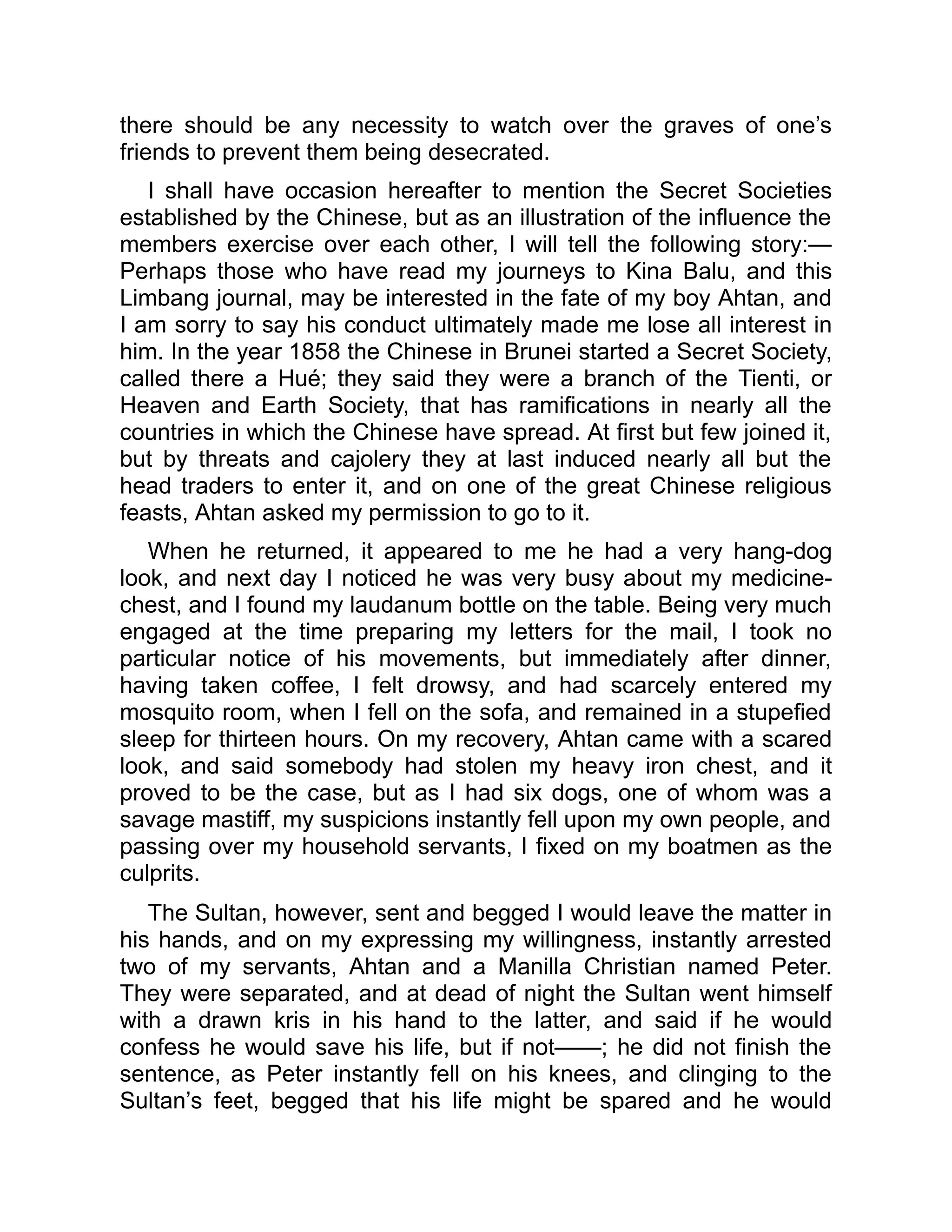 there should be any necessity to watch over the graves of one’s
friends to prevent them being desecrated.
I shall have occasion hereafter to mention the Secret Societies
established by the Chinese, but as an illustration of the influence the
members exercise over each other, I will tell the following story:—
Perhaps those who have read my journeys to Kina Balu, and this
Limbang journal, may be interested in the fate of my boy Ahtan, and
I am sorry to say his conduct ultimately made me lose all interest in
him. In the year 1858 the Chinese in Brunei started a Secret Society,
called there a Hué; they said they were a branch of the Tienti, or
Heaven and Earth Society, that has ramifications in nearly all the
countries in which the Chinese have spread. At first but few joined it,
but by threats and cajolery they at last induced nearly all but the
head traders to enter it, and on one of the great Chinese religious
feasts, Ahtan asked my permission to go to it.
When he returned, it appeared to me he had a very hang-dog
look, and next day I noticed he was very busy about my medicine-
chest, and I found my laudanum bottle on the table. Being very much
engaged at the time preparing my letters for the mail, I took no
particular notice of his movements, but immediately after dinner,
having taken coffee, I felt drowsy, and had scarcely entered my
mosquito room, when I fell on the sofa, and remained in a stupefied
sleep for thirteen hours. On my recovery, Ahtan came with a scared
look, and said somebody had stolen my heavy iron chest, and it
proved to be the case, but as I had six dogs, one of whom was a
savage mastiff, my suspicions instantly fell upon my own people, and
passing over my household servants, I fixed on my boatmen as the
culprits.
The Sultan, however, sent and begged I would leave the matter in
his hands, and on my expressing my willingness, instantly arrested
two of my servants, Ahtan and a Manilla Christian named Peter.
They were separated, and at dead of night the Sultan went himself
with a drawn kris in his hand to the latter, and said if he would
confess he would save his life, but if not——; he did not finish the
sentence, as Peter instantly fell on his knees, and clinging to the
Sultan’s feet, begged that his life might be spared and he would
 