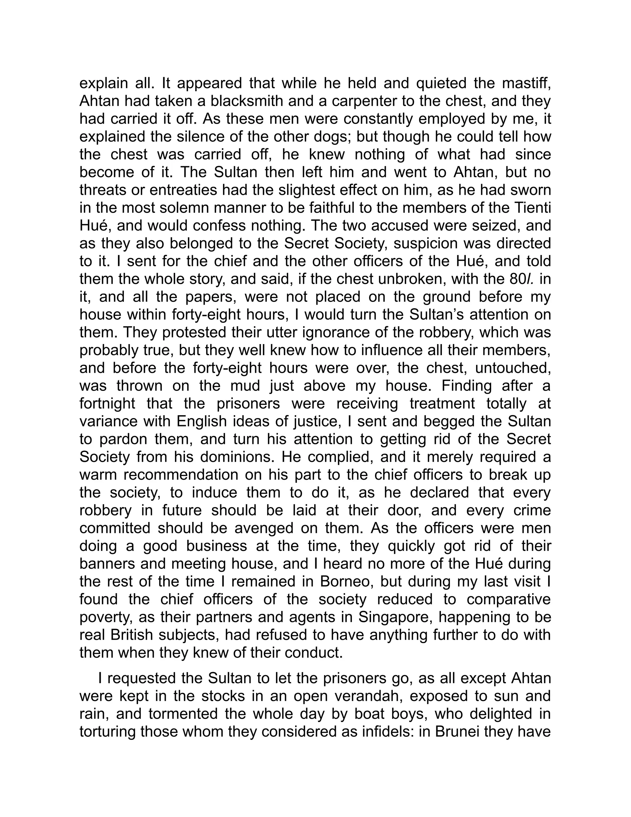 explain all. It appeared that while he held and quieted the mastiff,
Ahtan had taken a blacksmith and a carpenter to the chest, and they
had carried it off. As these men were constantly employed by me, it
explained the silence of the other dogs; but though he could tell how
the chest was carried off, he knew nothing of what had since
become of it. The Sultan then left him and went to Ahtan, but no
threats or entreaties had the slightest effect on him, as he had sworn
in the most solemn manner to be faithful to the members of the Tienti
Hué, and would confess nothing. The two accused were seized, and
as they also belonged to the Secret Society, suspicion was directed
to it. I sent for the chief and the other officers of the Hué, and told
them the whole story, and said, if the chest unbroken, with the 80l. in
it, and all the papers, were not placed on the ground before my
house within forty-eight hours, I would turn the Sultan’s attention on
them. They protested their utter ignorance of the robbery, which was
probably true, but they well knew how to influence all their members,
and before the forty-eight hours were over, the chest, untouched,
was thrown on the mud just above my house. Finding after a
fortnight that the prisoners were receiving treatment totally at
variance with English ideas of justice, I sent and begged the Sultan
to pardon them, and turn his attention to getting rid of the Secret
Society from his dominions. He complied, and it merely required a
warm recommendation on his part to the chief officers to break up
the society, to induce them to do it, as he declared that every
robbery in future should be laid at their door, and every crime
committed should be avenged on them. As the officers were men
doing a good business at the time, they quickly got rid of their
banners and meeting house, and I heard no more of the Hué during
the rest of the time I remained in Borneo, but during my last visit I
found the chief officers of the society reduced to comparative
poverty, as their partners and agents in Singapore, happening to be
real British subjects, had refused to have anything further to do with
them when they knew of their conduct.
I requested the Sultan to let the prisoners go, as all except Ahtan
were kept in the stocks in an open verandah, exposed to sun and
rain, and tormented the whole day by boat boys, who delighted in
torturing those whom they considered as infidels: in Brunei they have
 