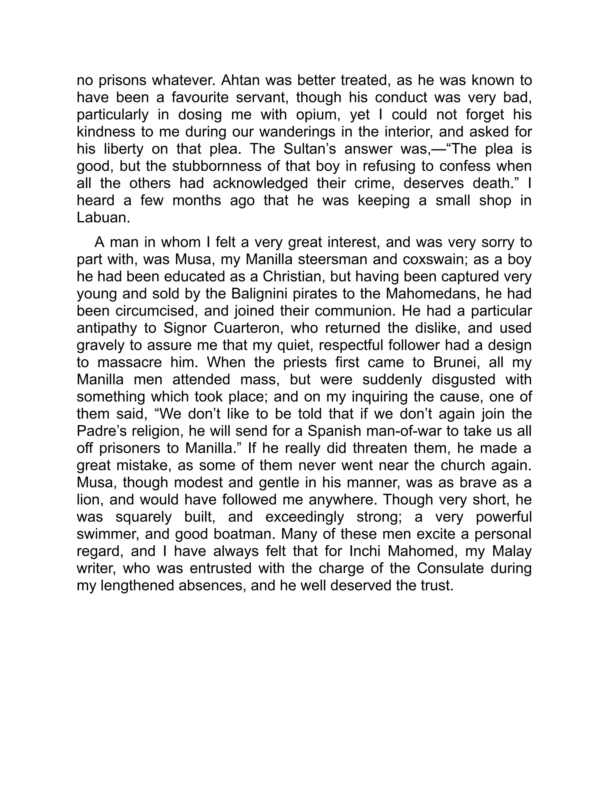no prisons whatever. Ahtan was better treated, as he was known to
have been a favourite servant, though his conduct was very bad,
particularly in dosing me with opium, yet I could not forget his
kindness to me during our wanderings in the interior, and asked for
his liberty on that plea. The Sultan’s answer was,—“The plea is
good, but the stubbornness of that boy in refusing to confess when
all the others had acknowledged their crime, deserves death.” I
heard a few months ago that he was keeping a small shop in
Labuan.
A man in whom I felt a very great interest, and was very sorry to
part with, was Musa, my Manilla steersman and coxswain; as a boy
he had been educated as a Christian, but having been captured very
young and sold by the Balignini pirates to the Mahomedans, he had
been circumcised, and joined their communion. He had a particular
antipathy to Signor Cuarteron, who returned the dislike, and used
gravely to assure me that my quiet, respectful follower had a design
to massacre him. When the priests first came to Brunei, all my
Manilla men attended mass, but were suddenly disgusted with
something which took place; and on my inquiring the cause, one of
them said, “We don’t like to be told that if we don’t again join the
Padre’s religion, he will send for a Spanish man-of-war to take us all
off prisoners to Manilla.” If he really did threaten them, he made a
great mistake, as some of them never went near the church again.
Musa, though modest and gentle in his manner, was as brave as a
lion, and would have followed me anywhere. Though very short, he
was squarely built, and exceedingly strong; a very powerful
swimmer, and good boatman. Many of these men excite a personal
regard, and I have always felt that for Inchi Mahomed, my Malay
writer, who was entrusted with the charge of the Consulate during
my lengthened absences, and he well deserved the trust.
 