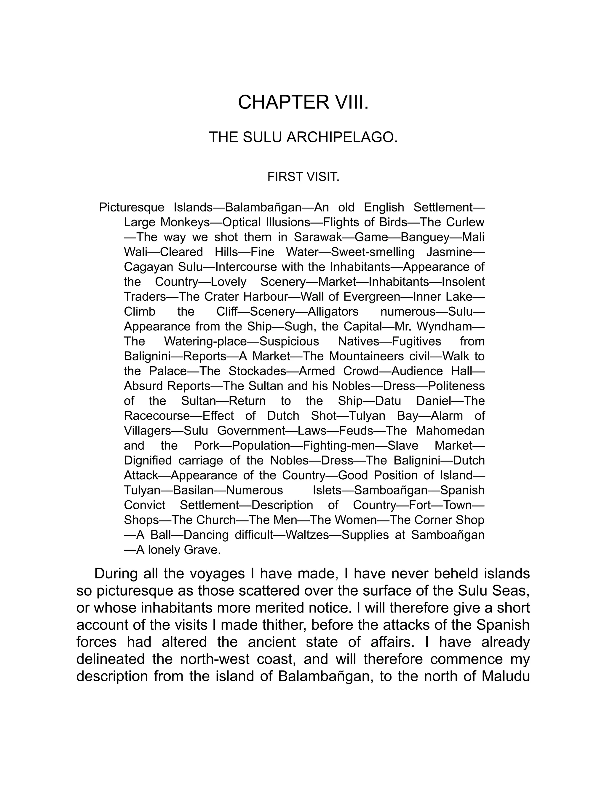 CHAPTER VIII.
THE SULU ARCHIPELAGO.
FIRST VISIT.
Picturesque Islands—Balambañgan—An old English Settlement—
Large Monkeys—Optical Illusions—Flights of Birds—The Curlew
—The way we shot them in Sarawak—Game—Banguey—Mali
Wali—Cleared Hills—Fine Water—Sweet-smelling Jasmine—
Cagayan Sulu—Intercourse with the Inhabitants—Appearance of
the Country—Lovely Scenery—Market—Inhabitants—Insolent
Traders—The Crater Harbour—Wall of Evergreen—Inner Lake—
Climb the Cliff—Scenery—Alligators numerous—Sulu—
Appearance from the Ship—Sugh, the Capital—Mr. Wyndham—
The Watering-place—Suspicious Natives—Fugitives from
Balignini—Reports—A Market—The Mountaineers civil—Walk to
the Palace—The Stockades—Armed Crowd—Audience Hall—
Absurd Reports—The Sultan and his Nobles—Dress—Politeness
of the Sultan—Return to the Ship—Datu Daniel—The
Racecourse—Effect of Dutch Shot—Tulyan Bay—Alarm of
Villagers—Sulu Government—Laws—Feuds—The Mahomedan
and the Pork—Population—Fighting-men—Slave Market—
Dignified carriage of the Nobles—Dress—The Balignini—Dutch
Attack—Appearance of the Country—Good Position of Island—
Tulyan—Basilan—Numerous Islets—Samboañgan—Spanish
Convict Settlement—Description of Country—Fort—Town—
Shops—The Church—The Men—The Women—The Corner Shop
—A Ball—Dancing difficult—Waltzes—Supplies at Samboañgan
—A lonely Grave.
During all the voyages I have made, I have never beheld islands
so picturesque as those scattered over the surface of the Sulu Seas,
or whose inhabitants more merited notice. I will therefore give a short
account of the visits I made thither, before the attacks of the Spanish
forces had altered the ancient state of affairs. I have already
delineated the north-west coast, and will therefore commence my
description from the island of Balambañgan, to the north of Maludu
 