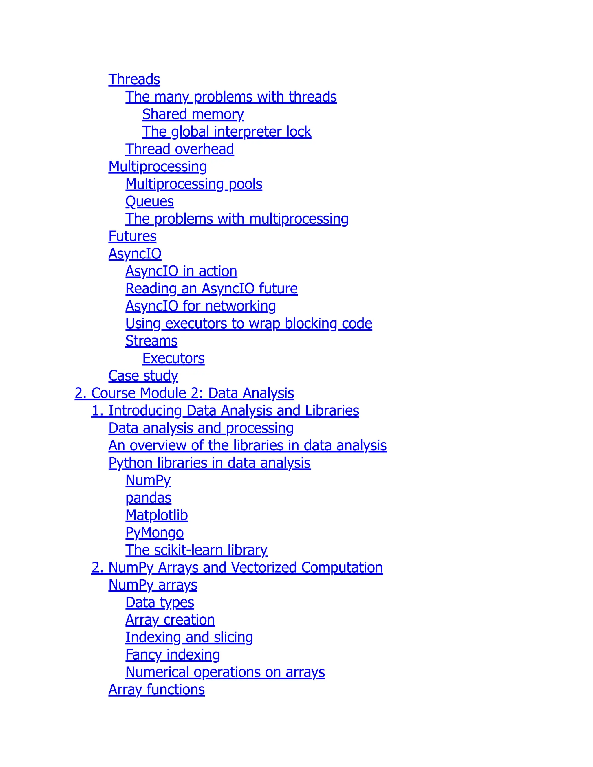 Threads
The many problems with threads
Shared memory
The global interpreter lock
Thread overhead
Multiprocessing
Multiprocessing pools
Queues
The problems with multiprocessing
Futures
AsyncIO
AsyncIO in action
Reading an AsyncIO future
AsyncIO for networking
Using executors to wrap blocking code
Streams
Executors
Case study
2. Course Module 2: Data Analysis
1. Introducing Data Analysis and Libraries
Data analysis and processing
An overview of the libraries in data analysis
Python libraries in data analysis
NumPy
pandas
Matplotlib
PyMongo
The scikit-learn library
2. NumPy Arrays and Vectorized Computation
NumPy arrays
Data types
Array creation
Indexing and slicing
Fancy indexing
Numerical operations on arrays
Array functions
 