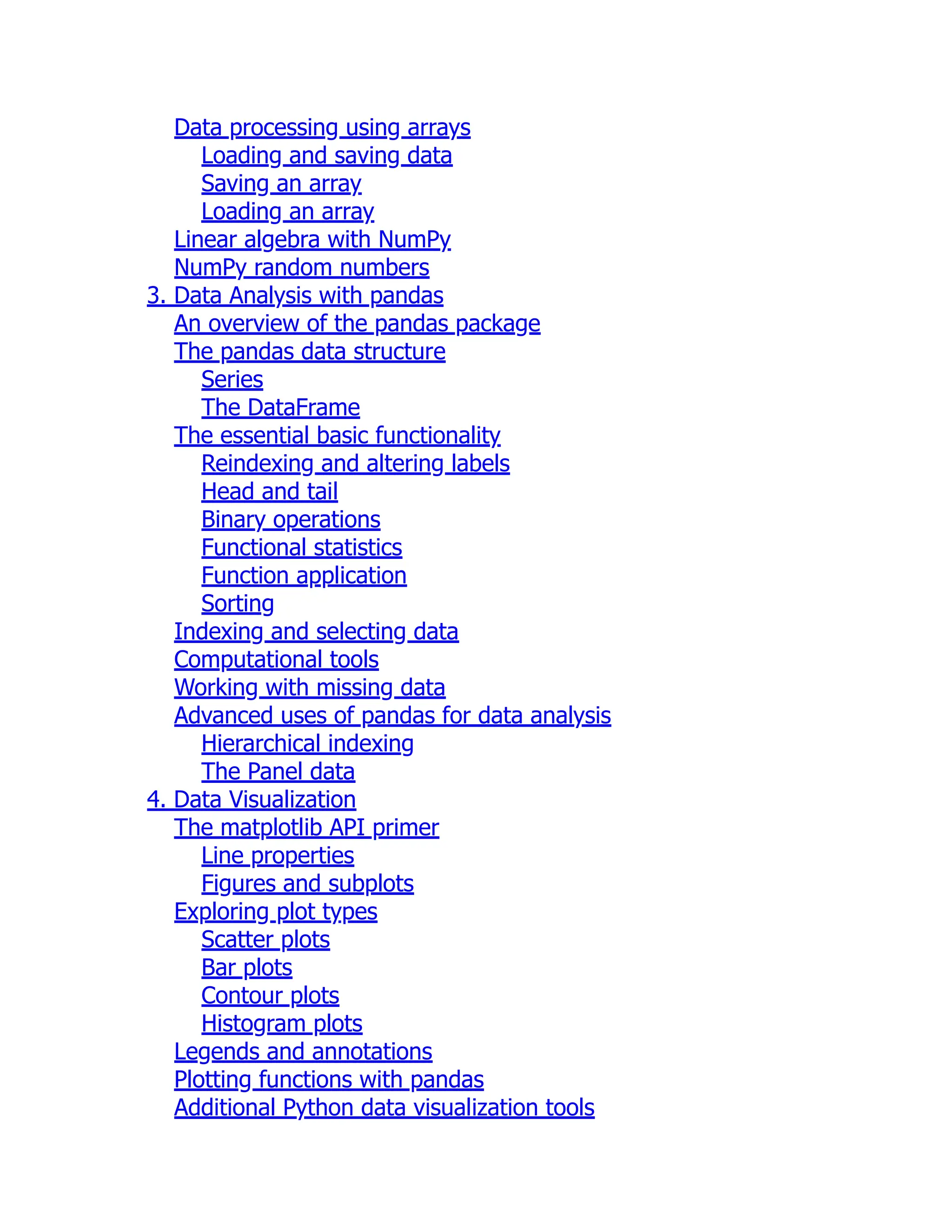 Data processing using arrays
Loading and saving data
Saving an array
Loading an array
Linear algebra with NumPy
NumPy random numbers
3. Data Analysis with pandas
An overview of the pandas package
The pandas data structure
Series
The DataFrame
The essential basic functionality
Reindexing and altering labels
Head and tail
Binary operations
Functional statistics
Function application
Sorting
Indexing and selecting data
Computational tools
Working with missing data
Advanced uses of pandas for data analysis
Hierarchical indexing
The Panel data
4. Data Visualization
The matplotlib API primer
Line properties
Figures and subplots
Exploring plot types
Scatter plots
Bar plots
Contour plots
Histogram plots
Legends and annotations
Plotting functions with pandas
Additional Python data visualization tools
 