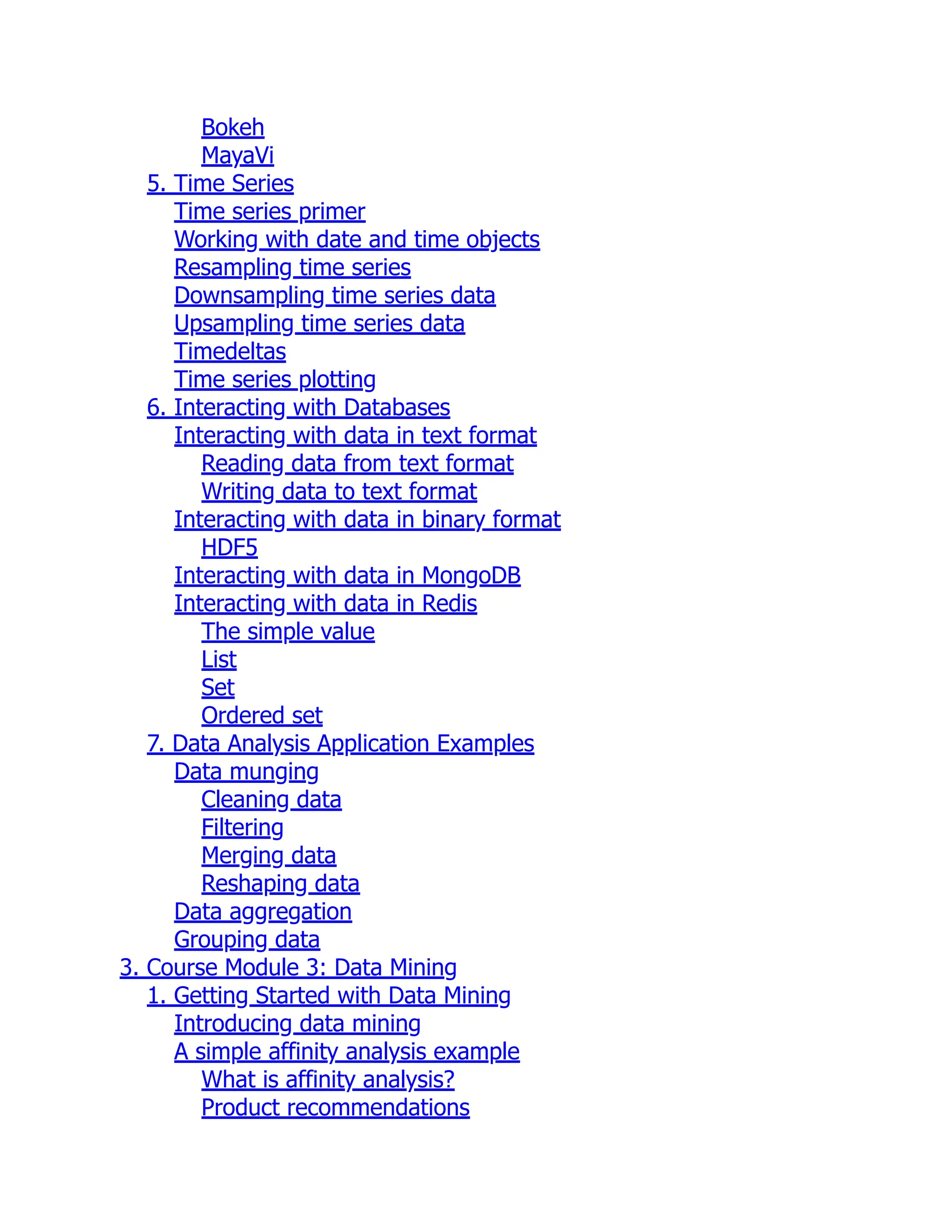 Bokeh
MayaVi
5. Time Series
Time series primer
Working with date and time objects
Resampling time series
Downsampling time series data
Upsampling time series data
Timedeltas
Time series plotting
6. Interacting with Databases
Interacting with data in text format
Reading data from text format
Writing data to text format
Interacting with data in binary format
HDF5
Interacting with data in MongoDB
Interacting with data in Redis
The simple value
List
Set
Ordered set
7. Data Analysis Application Examples
Data munging
Cleaning data
Filtering
Merging data
Reshaping data
Data aggregation
Grouping data
3. Course Module 3: Data Mining
1. Getting Started with Data Mining
Introducing data mining
A simple affinity analysis example
What is affinity analysis?
Product recommendations
 