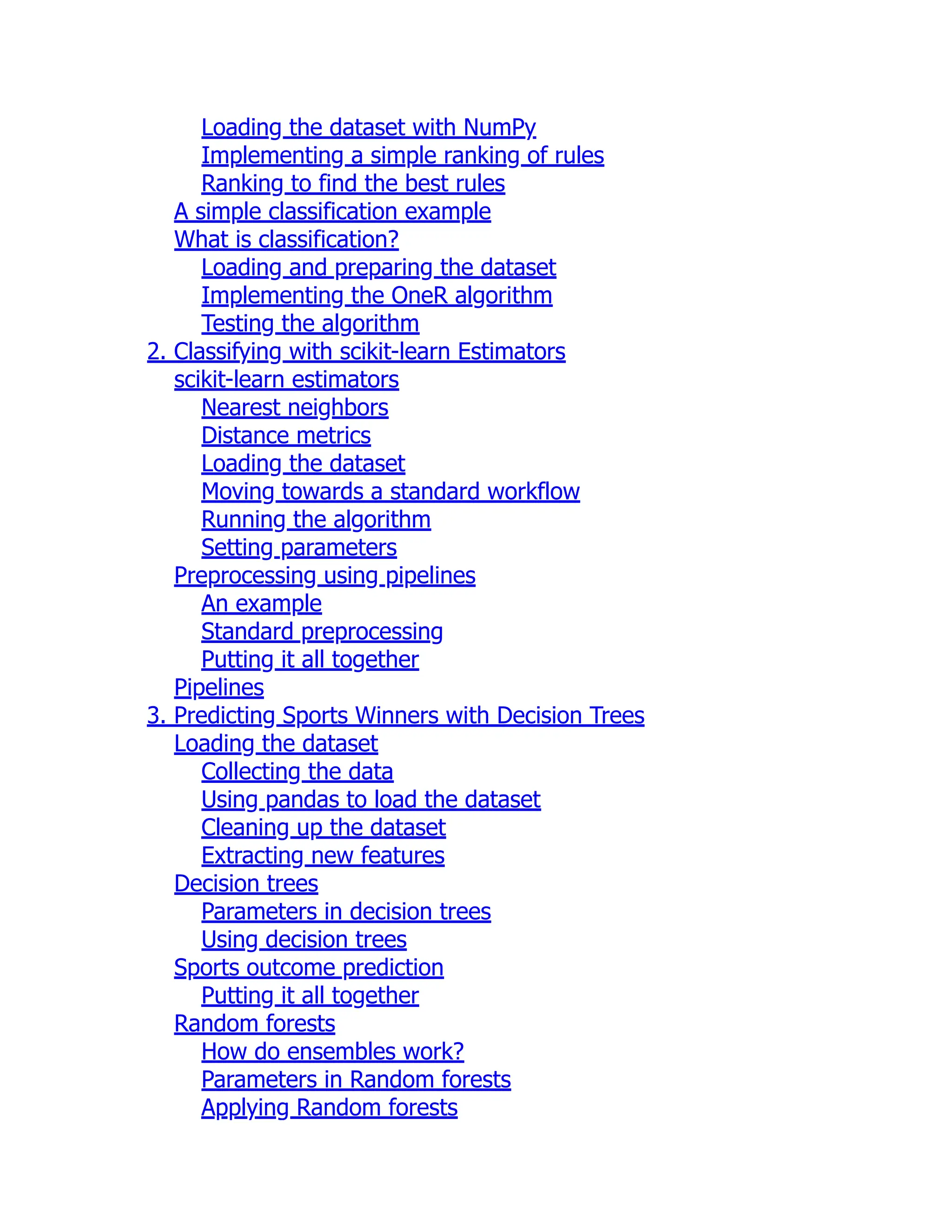 Loading the dataset with NumPy
Implementing a simple ranking of rules
Ranking to find the best rules
A simple classification example
What is classification?
Loading and preparing the dataset
Implementing the OneR algorithm
Testing the algorithm
2. Classifying with scikit-learn Estimators
scikit-learn estimators
Nearest neighbors
Distance metrics
Loading the dataset
Moving towards a standard workflow
Running the algorithm
Setting parameters
Preprocessing using pipelines
An example
Standard preprocessing
Putting it all together
Pipelines
3. Predicting Sports Winners with Decision Trees
Loading the dataset
Collecting the data
Using pandas to load the dataset
Cleaning up the dataset
Extracting new features
Decision trees
Parameters in decision trees
Using decision trees
Sports outcome prediction
Putting it all together
Random forests
How do ensembles work?
Parameters in Random forests
Applying Random forests
 